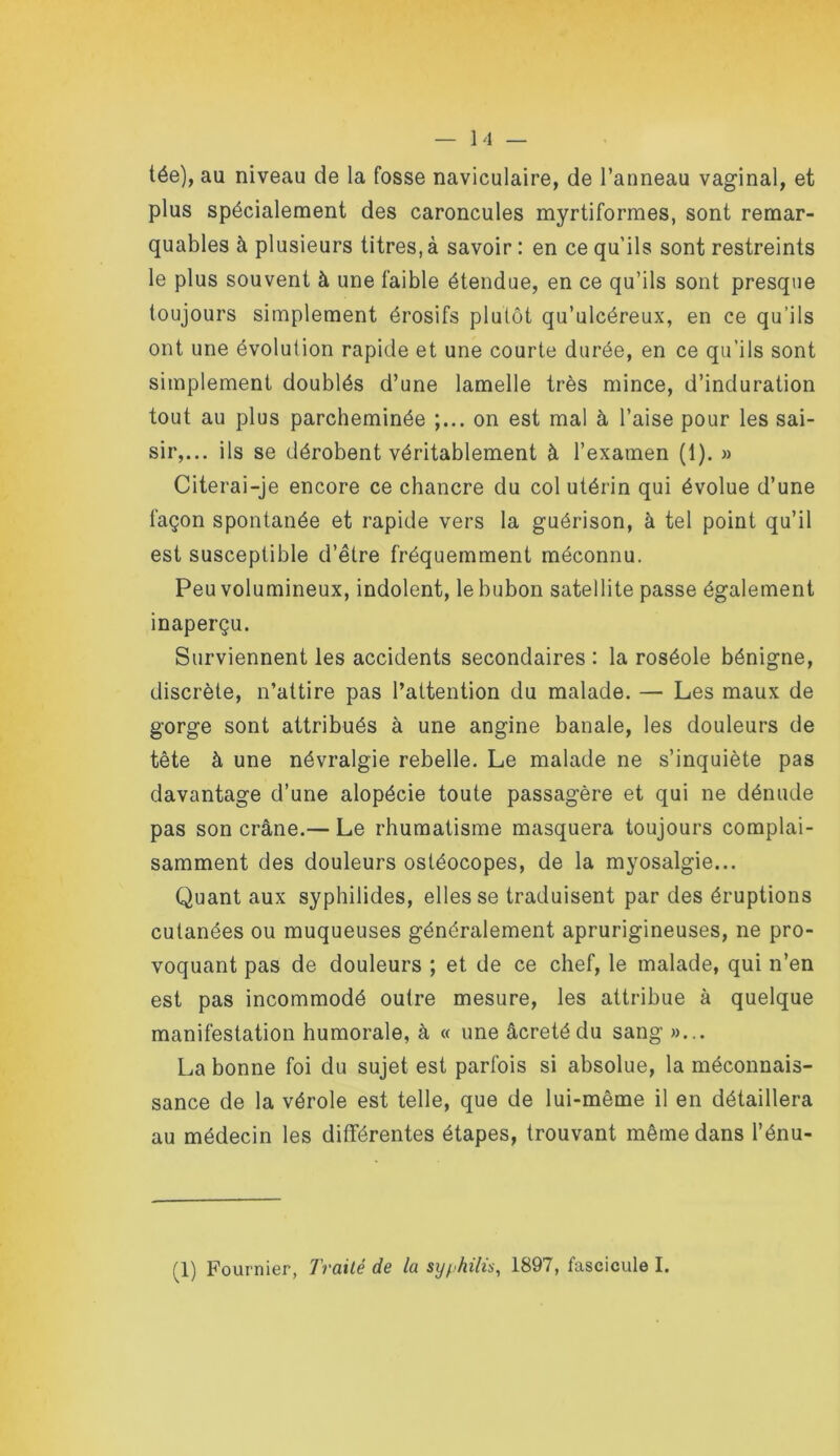 — Imi- tée), au niveau de la fosse naviculaire, de l’anneau vaginal, et plus spécialement des caroncules myrtiformes, sont remar- quables à plusieurs titres, à savoir : en ce qu’ils sont restreints le plus souvent à une faible étendue, en ce qu’ils sont presque toujours simplement érosifs plutôt qu’ulcéreux, en ce qu’ils ont une évolution rapide et une courte durée, en ce qu’ils sont simplement doublés d’une lamelle très mince, d’induration tout au plus parcheminée on est mal à l’aise pour les sai- sir,... ils se dérobent véritablement à l’examen (1). » Citerai-je encore ce chancre du col utérin qui évolue d’une façon spontanée et rapide vers la guérison, à tel point qu’il est susceptible d’être fréquemment méconnu. Peu volumineux, indolent, le bubon satellite passe également inaperçu. Surviennent les accidents secondaires : la roséole bénigne, discrète, n’attire pas l’attention du malade. — Les maux de gorge sont attribués à une angine banale, les douleurs de tête à une névralgie rebelle. Le malade ne s’inquiète pas davantage d’une alopécie toute passagère et qui ne dénude pas son crâne.— Le rhumatisme masquera toujours complai- samment des douleurs ostéocopes, de la myosalgie... Quant aux syphilides, elles se traduisent par des éruptions cutanées ou muqueuses généralement aprurigineuses, ne pro- voquant pas de douleurs ; et de ce chef, le malade, qui n’en est pas incommodé outre mesure, les attribue à quelque manifestation humorale, à « une âcretédu sang »... La bonne foi du sujet est parfois si absolue, la méconnais- sance de la vérole est telle, que de lui-même il en détaillera au médecin les différentes étapes, trouvant même dans l’énu- (1) Fournier, Traité de la sy^>hilù, 1897, fascicule I.