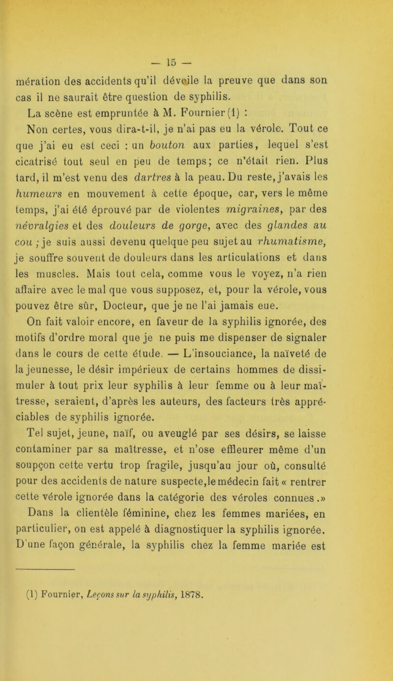 méraüon des accidents qu’il dévoile la preuve que dans son cas il ne saurait être question de syphilis. La scène est empruntée à M. Fournier (1) : Non certes, vous dira-t-il, je n’ai pas eu la vérole. Tout ce que j’ai eu est ceci : un bouton aux parties, lequel s’est cicatrisé tout seul en peu de temps; ce n’était rien. Plus tard, il m’est venu des dartres à la peau. Du reste, j’avais les humeurs en mouvement à cette époque, car, vers le même temps, j’ai été éprouvé par de violentes migraines, par des névralgies et des douleurs de gorge, avec des glandes au cou; je suis aussi devenu quelque peu sujet au rhumatisme, je soutire souvent de douleurs dans les articulations et dans les muscles. Mais tout cela, comme vous le voyez, n’a rien affaire avec le mal que vous supposez, et, pour la vérole, vous pouvez être sûr, Docteur, que je ne l’ai jamais eue. On fait valoir encore, en faveur de la syphilis ignorée, des motifs d’ordre moral que je ne puis me dispenser de signaler dans le cours de cette élude. — L’insouciance, la naïveté de la jeunesse, le désir impérieux de certains hommes de dissi- muler à tout prix leur syphilis à leur femme ou à leur maî- tresse, seraient, d’après les auteurs, des facteurs très appré- ciables de syphilis ignorée. Tel sujet, jeune, naïf, ou aveuglé par ses désirs, se laisse contaminer par sa maîtresse, et n’ose effleurer même d’un soupçon cette vertu trop fragile, jusqu’au jour où, consulté pour des accidents de nature suspecte,le médecin fait « rentrer cette vérole ignorée dans la catégorie des véroles connues .» Dans la clientèle féminine, chez les femmes mariées, en particulier, on est appelé à diagnostiquer la syphilis ignorée. D’une façon générale, la syphilis chez la femme mariée est