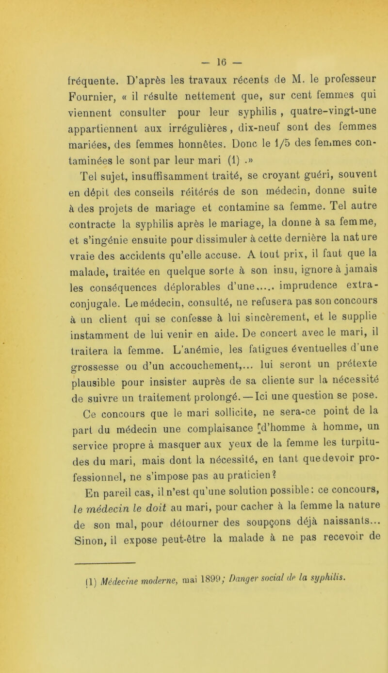 fréquente. D’après les travaux récents de M. le professeur Fournier, « il résulte nettement que, sur cent femmes qui viennent consulter pour leur syphilis , quatre-vingt-une appartiennent aux irrégulières, dix-neuf sont des femmes mariées, des femmes honnêtes. Donc le 1/5 des femmes con- taminées le sont par leur mari (1) .» Tel sujet, insuffisamment traité, se croyant guéri, souvent en dépit des conseils réitérés de son médecin, donne suite à des projets de mariage et contamine sa femme. Tel autre contracte la syphilis après le mariage, la donne à sa femme, et s’ingénie ensuite pour dissimuler à cette dernière la nat ure vraie des accidents qu’elle accuse, A tout prix, il faut que la malade, traitée en quelque sorte à son insu, ignore à jamais les conséquences déplorables d’une...,, imprudence extra- conjugale. Le médecin, consulté, ne refusera pas son concours à un client qui se confesse à lui sincèrement, et le supplie instamment de lui venir en aide. De concert avec le mari, il traitera la femme. L’anémie, les fatigues éventuelles d’une grossesse ou d’un accouchement,... lui seront un prétexte O plausible pour insister auprès de sa cliente sur la nécessité de suivre un traitement prolongé. — Ici une question se pose. Ce concours que le mari sollicite, ne sera-ce point de la part du médecin une complaisance [d’homme à homme, un service propre à masquer aux yeux de la femme les turpitu- des du mari, mais dont la nécessité, en tant que devoir pro- fessionnel, ne s’impose pas au praticien? En pareil cas, il n’est qu’une solution possible: ce concours, Ig ïnédGciïi Ib doit au mari, pour cacher à la femme la nature de son mal, pour détourner des soupçons déjà naissants... Sinon, il expose peut-être la malade à ne pas recevoir de (1) Médecine moderne, mai 1899; Danger social de la syphilis.