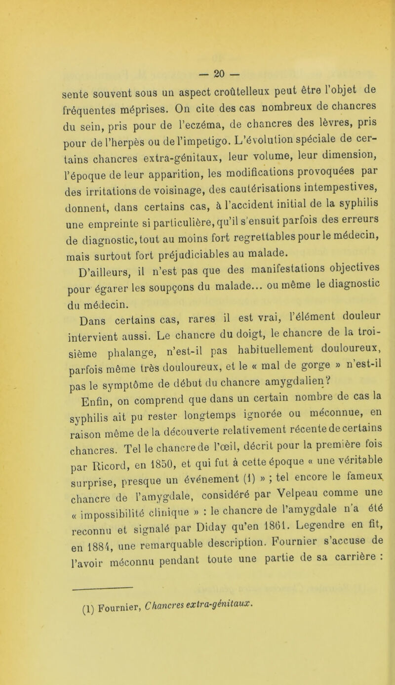 sente souvent sous un aspect croûtelleux peut être l’objet de fréquentes méprises. On cite des cas nombreux de chancres du sein, pris pour de l’eczéma, de chancres des lèvres, pris pour de l’herpès ou de l’impetigo. L’évolution spéciale de cer- tains chancres extra-génitaux, leur volume, leur dimension, l’époque de leur apparition, les modifications provoquées par des irritations de voisinage, des cautérisations intempestives, donnent, dans certains cas, à l’accident initial de la syphilis une empreinte si particulière, qu’il s’ensuit parfois des erreurs de diagnostic, tout au moins fort regrettables pour le médecin, mais surtout fort préjudiciables au malade. D’ailleurs, il n’est pas que des manifestations objectives pour égarer les soupçons du malade... ou même le diagnostic du médecin. Dans certains cas, rares il est vrai, l’élément douleur intervient aussi. Le chancre du doigt, le chancre de la troi- sième phalange, n’est-il pas habituellement douloureux, parfois même très douloureux, et le « mal de gorge » n’est-il pas le symptôme de début du chancre amygdalien^ Enfin, on comprend que dans un certain nombre de cas la syphilis ait pu rester longtemps ignorée ou méconnue, en raison même de la découverte relativement récente de certains chancres. Tel le chancre de l’œil, décrit pour la première fois par Ricord, en 1850, et qui fut à cette époque « une véritable surprise, presque un événement (1) » ; tel encore le fameux chancre de l’amygdale, considéré par Velpeau comme une cc impossibilité clinique >> : le chancre de l’amygdale n’a été reconnu et signalé par Diday qu’en 1861. Legendre en fit, en 1884, une remarquable description. Fournier s’accuse de l’avoir méconnu pendant toute une partie de sa carrière :