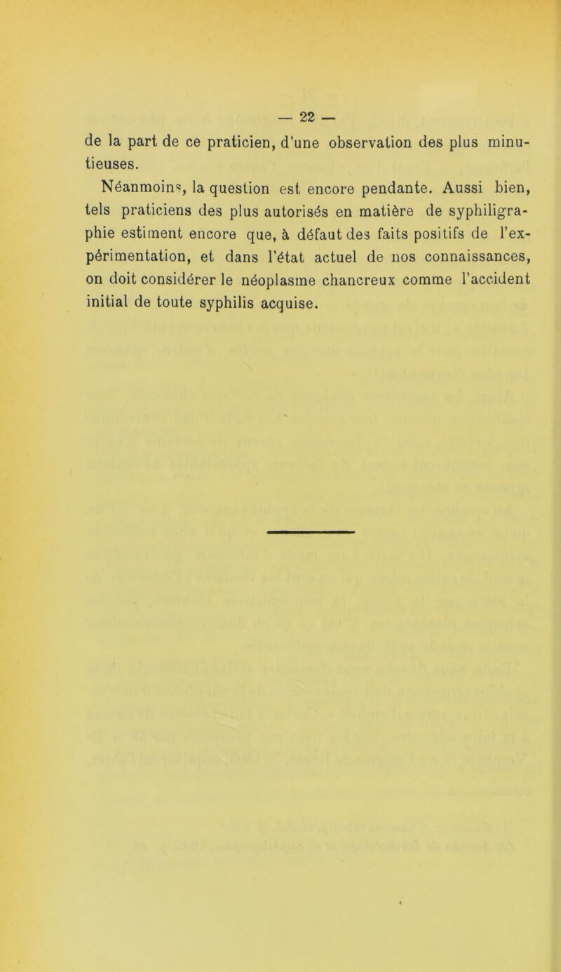 de la part de ce praticien, d'une observation des plus minu- tieuses. Néanmoins, la question est encore pendante. Aussi bien, tels praticiens des plus autorisés en matière de syphiligra- phie estiment encore que, à défaut des faits positifs de l’ex- périmentation, et dans l’état actuel de nos connaissances, on doit considérer le néoplasme chancreux comme l’accident initial de toute syphilis acquise.