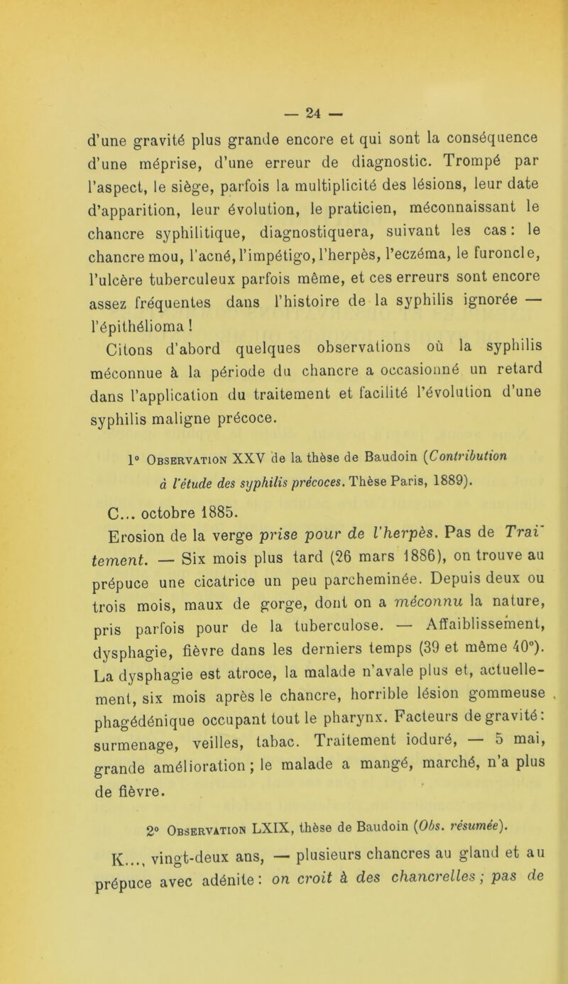 d’une gravité plus grande encore et qui sont la conséquence d’une méprise, d’une erreur de diagnostic. Trompé par l’aspect, le siège, parfois la multiplicité des lésions, leur date d’apparition, leur évolution, le praticien, méconnaissant le chancre syphilitique, diagnostiquera, suivant les cas : le chancre mou, l’acné, l’impétigo, l’herpès, l’eczéma, le furoncle, l’ulcère tuberculeux parfois même, et ces erreurs sont encore assez fréquentes dans l’histoire de la syphilis ignorée — l’épithélioma ! Citons d’abord quelques observations où la syphilis méconnue à la période du chancre a occasionné un retard dans l’application du traitement et facilité l’évolution d’une syphilis maligne précoce. 1° Observation XXV de la thèse de Baudoin {Contrihution à l'étude des syphilis précoces. Thèse Paris, 1889). C... octobre 1885. Erosion de la verge prise pour de l'herpès. Pas de Trai' tement. — Six mois plus tard (26 mars 1886), on trouve au prépuce une cicatrice un peu parcheminée. Depuis deux ou trois mois, maux de gorge, dont on a méconnu la nature, pris parfois pour de la tuberculose. — Affaiblissement, dysphagie, fièvre dans les derniers temps (39 et même 40”). La dysphagie est atroce, la malade n’avale plus et, actuelle- ment, six mois après le chancre, horrible lésion gommeuse . phagédénique occupant tout le pharynx. Facteurs de gravité: surmenage, veilles, tabac. Traitement ioduré, — 5 mai, grande amélioration; le malade a mangé, marché, n’a plus de fièvre. 2” Observation LXIX, thèso do Baudoin (^Obs. j esumee'^. K..., vingt-deux ans, — plusieurs chancres au gland et au prépuce avec adénite : on croit à des chancrelles ; pas de