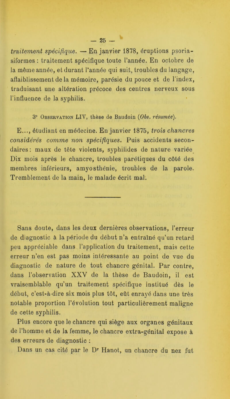 traitement spécifique. — En janvier 1878, éruptions psoria- siforraes : traitement spécifique toute l’année. En octobre de la même année, et durant l’année qui suit, troubles du langage, affaiblissement de la mémoire, parésie du pouce et de l’index, traduisant une altération précoce des centres nerveux sous l’influence de la syphilis. 3“ Observation LIV, thèse de Baudoin {Obs. résumée). E..., étudiant en médecine. En janvier 1875, trois chancres considérés comme non spécifiques. Puis accidents secon- daires: maux de tête violents, syphilides de nature variée Dix mois après le chancre, troubles parétiques du côté des membres inférieurs, amyosthénie, troubles de la parole. Tremblement de la main, le malade écrit mah Sans doute, dans les deux dernières observations, l’erreur de diagnostic à la période du début n’a entraîné qu’un retard peu appréciable dans l’application du traitement, mais cette erreur n’en est pas moins intéressante au point de vue du diagnostic de nature de tout chancre génital. Par contre, dans l’observation XXV de la thèse de Baudoin, il est vraisemblable qu’un traitement spécifique institué dès le début, c’est-à-dire six mois plus tôt, eût enrayé dans une très notable proportion l’évolution tout particulièrement maligne de cette syphilis. Plus encore que le chancre qui siège aux organes génitaux de l’homme et de la femme, le chancre extra-génital expose à des erreurs de diagnostic ; Dans un cas cité par le D' Hanot, un chancre du nez fut