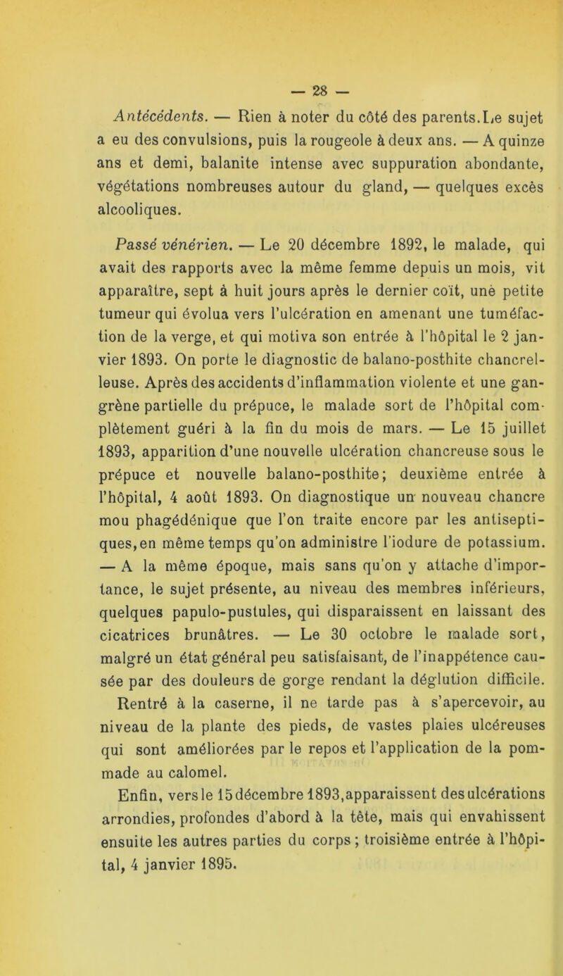 Antécédents. — Rien à noter du côté des parents.Le sujet a eu des convulsions, puis la rougeole à deux ans. —A quinze ans et demi, balanite intense avec suppuration abondante, végétations nombreuses autour du gland, — quelques excès alcooliques. Passé vénérien. — Le 20 décembre 1892, le malade, qui avait des rapports avec la même femme depuis un mois, vit apparaître, sept à huit jours après le dernier coït, unè petite tumeur qui évolua vers l’ulcération en amenant une tuméfac- tion de la verge, et qui motiva son entrée à l’hôpital le 2 jan- vier 1893. On porte le diagnostic de balano-posthite chancrel- leuse. Après des accidents d’inflammation violente et une gan- grène partielle du prépuce, le malade sort de l’hôpital com- plètement guéri à la fln du mois de mars. — Le 15 juillet 1893, apparition d’une nouvelle ulcération chancreuse sous le prépuce et nouvelle balano-posthite; deuxième entrée à l’hôpital, 4 août 1893. On diagnostique un nouveau chancre mou phagédénique que l’on traite encore par les antisepti- ques,en même temps qu’on administre l’iodure de potassium. — A la même époque, mais sans qu’on y attache d’impor- tance, le sujet présente, au niveau des membres inférieurs, quelques papulo-pustules, qui disparaissent en laissant des cicatrices brunâtres. — Le 30 octobre le malade sort, malgré un état général peu satisfaisant, de l’inappétence cau- sée par des douleurs de gorge rendant la déglution difficile. Rentré à la caserne, il ne tarde pas à s’apercevoir, au niveau de la plante des pieds, de vastes plaies ulcéreuses qui sont améliorées par le repos et l’application de la pom- made au calomel. Enfin, vers le 15 décembre 1893,apparaissent des ulcérations arrondies, profondes d’abord à la tête, mais qui envahissent ensuite les autres parties du corps; troisième entrée à l’hôpi- tal, 4 janvier 1895.