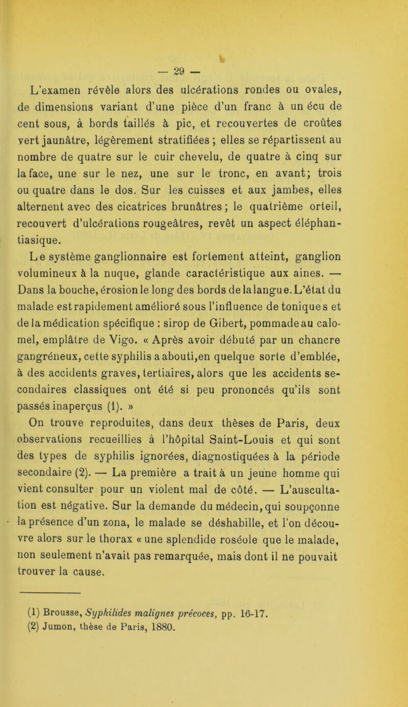 L’examen révèle alors des ulcérations rondes ou ovales, de dimensions variant d’une pièce d’un franc à un écu de cent sous, à bords taillés à pic, et recouvertes de croûtes vert jaunâtre, légèrement stratifiées ; elles se répartissent au nombre de quatre sur le cuir chevelu, de quatre à cinq sur la face, une sur le nez, une sur le tronc, en avant; trois ou quatre dans le dos. Sur les cuisses et aux jambes, elles alternent avec des cicatrices brunâtres; le quatrième orteil, recouvert d’ulcérations rougeâtres, revêt un aspect éléphan- tiasique. Le système ganglionnaire est fortement atteint, ganglion volumineux à la nuque, glande caractéristique aux aines. — Dans la bouche, érosion le long des bords de lalangue. L’état du malade est rapidement amélioré sous l’influence de tonique s et de la médication spécifique : sirop de Gibert, pommade au calo- mel, emplâtre de Vigo. « Après avoir débuté par un chancre gangréneux, cette syphilis a abouti,en quelque sorte d’emblée, à des accidents graves, tertiaires, alors que les accidents se- condaires classiques ont été si peu prononcés qu’ils sont passés inaperçus (1). » On trouve reproduites, dans deux thèses de Paris, deux observations recueillies à l’hôpital Saint-Louis et qui sont des types de syphilis ignorées, diagnostiquées à la période secondaire (2). — La première a trait à un jeune homme qui vient consulter pour un violent mal de côté. — L’ausculta- tion est négative. Sur la demande du médecin, qui soupçonne la présence d’un zona, le malade se déshabille, et l’on décou- vre alors sur le thorax « une splendide roséole que le malade, non seulement n’avait pas remarquée, mais dont il ne pouvait trouver la cause. (1) Brousse, Syphilides malignes précoces, pp. 16-17. (2) Jumon, thèse de Paris, 1880.