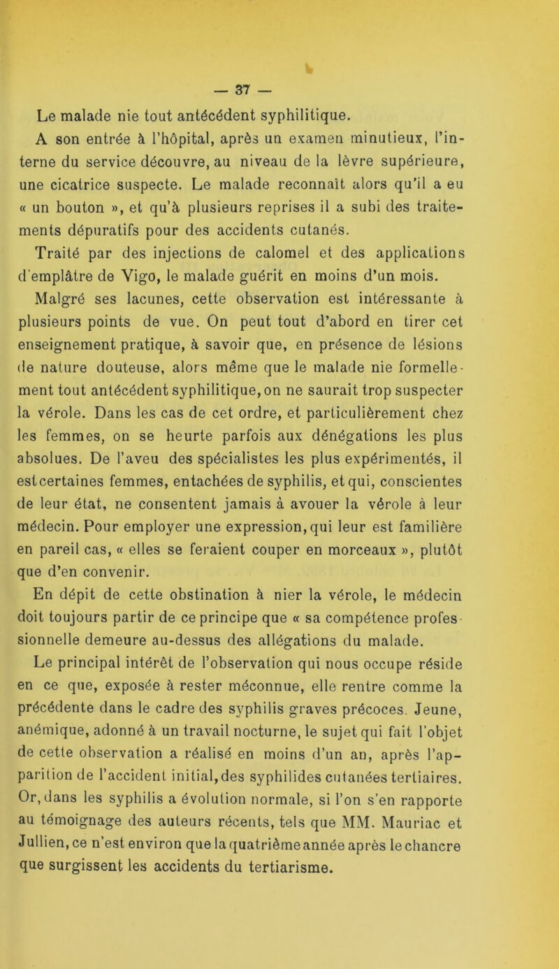 Le malade nie tout antécédent syphilitique. A son entrée à l’hôpital, après un examen minutieux, l’in- terne du service découvre, au niveau de la lèvre supérieure, une cicatrice suspecte. Le malade reconnaît alors qu’il a eu « un bouton », et qu’à plusieurs reprises il a subi des traite- ments dépuratifs pour des accidents cutanés. Traité par des injections de calomel et des applications d'emplâtre de Vigo, le malade guérit en moins d’un mois. Malgré ses lacunes, cette observation est intéressante à plusieurs points de vue. On peut tout d’abord en tirer cet enseignement pratique, à savoir que, en présence de lésions de nature douteuse, alors même que le malade nie formelle- ment tout antécédent syphilitique, on ne saurait trop suspecter la vérole. Dans les cas de cet ordre, et particulièrement chez les femmes, on se heurte parfois aux dénégations les plus absolues. De l’aveu des spécialistes les plus expérimentés, il estcertaines femmes, entachées de syphilis, et qui, conscientes de leur état, ne consentent jamais à avouer la vérole à leur médecin. Pour employer une expression, qui leur est familière en pareil cas, « elles se feraient couper en morceaux », plutôt que d’en convenir. En dépit de cette obstination à nier la vérole, le médecin doit toujours partir de ce principe que « sa compétence profes- sionnelle demeure au-dessus des allégations du malade. Le principal intérêt de l’observation qui nous occupe réside en ce que, exposée à rester méconnue, elle rentre comme la précédente dans le cadre des syphilis graves précoces. Jeune, anémique, adonné à un travail nocturne, le sujet qui fait l’objet de cette observation a réalisé en moins d’un an, après l’ap- parition de l’accident initial,des syphilides cutanées tertiaires. Or, dans les syphilis a évolution normale, si l’on s’en rapporte au témoignage des auteurs récents, tels que MM. Mauriac et Jullien, ce n’est environ que la quatrième année après le chancre que surgissent les accidents du tertiarisme.