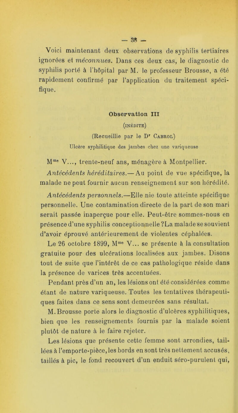 Voici maintenant deux observations de syphilis tertiaires ignorées et méconnues. Dans ces deux cas, le diagnostic de syphilis porté à l’hôpital par M. le professeur Brousse, a été rapidement confirmé par l’application du traitement spéci- fique. Observation III (inédite) (Recueillie par le D' Cabrol) Ulcère syphilitique des jambes chez une variqueuse M*® V..., trente-neuf ans, ménagère à Montpellier. Antécédents héréditaires.— Au point de vue spécifique, la malade ne peut fournir aucun renseignement sur son hérédité. Antécédents 'personnels.—Elle nie toute atteinte spécifique personnelle. Une contamination directe de la part de son mari serait passée inaperçue pour elle. Peut-être sommes-nous en présenced’une syphilis concepüonnelle ?La malade se souvient d’avoir éprouvé antérieurement de violentes céphalées. Le 26 octobre 1899, M*® V... se présente à la consultation gratuite pour des ulcérations localisées aux jambes. Disons tout de suite que l’intérêt de ce cas pathologique réside dans la présence de varices très accentuées. Pendant près d’un an, les lésions ont été considérées comme étant de nature variqueuse. Toutes les tentatives thérapeuti- ques faites dans ce sens sont demeurées sans résultat. M. Brousse porte alors le diagnostic d’ulcères syphilitiques, bien que les renseignements fournis par la malade soient plutôt de nature à le faire rejeter. Les lésions que présente cette femme sont arrondies, tail- lées à l’emporte-pièce, les bords en sont très nettement accusés, taillés à pic, le fond recouvert d’un enduit séro-purulent qui,