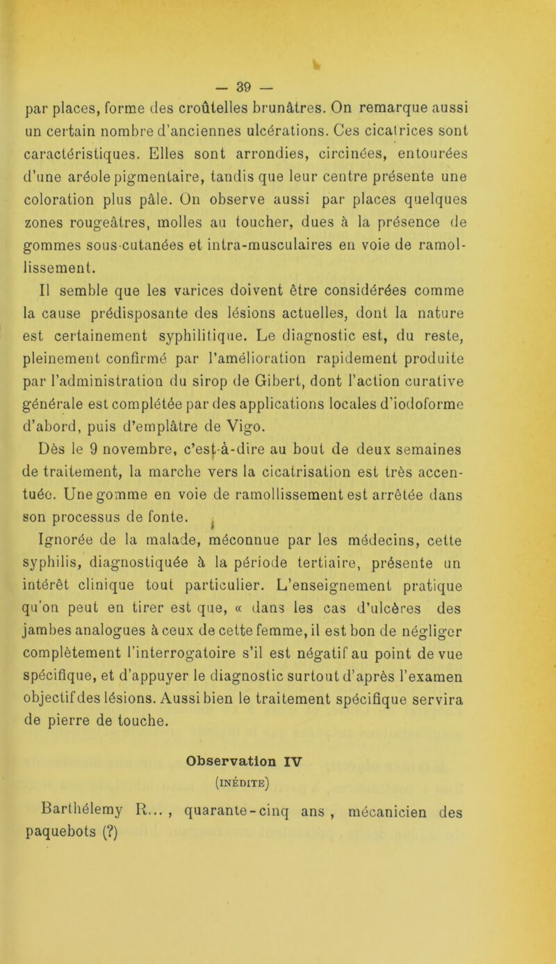 par places, forme des croûlelles brunâtres. On remarque aussi un certain nombre d’anciennes ulcérations. Ces cicatrices sont caractéristiques. Elles sont arrondies, circinées, entourées d’une aréole pigmentaire, tandis que leur centre présente une coloration plus pâle. On observe aussi par places quelques zones rougeâtres, molles au toucher, dues à la présence de gommes sous-cutanées et intra-musculaires en voie de ramol- lissement. Il semble que les varices doivent être considérées comme la cause prédisposante des lésions actuelles, dont la nature est certainement syphilitique. Le diagnostic est, du reste, pleinement confirmé par l’amélioration rapidement produite par l’administration du sirop de Gibert, dont l’action curative générale est complétée par des applications locales d’iodoforme d’abord, puis d’emplâtre de Vigo. Dès le 9 novembre, c’est-à-dire au bout de deux semaines de traitement, la marche vers la cicatrisation est très accen- tuée. Une gomme en voie de ramollissement est arrêtée dans son processus de fonte. ^ Ignorée de la malade, méconnue par les médecins, cette syphilis, diagnostiquée à la période tertiaire, présente un intérêt clinique tout particulier. L’enseignement pratique qu’on peut en tirer est que, « dans les cas d’ulcères des jambes analogues à ceux de cette femme, il est bon de négliger complètement l’interrogatoire s’il est négatif au point de vue spécifique, et d’appuyer le diagnostic surtout d’après l’examen objectif des lésions. Aussi bien le traitement spécifique servira de pierre de touche. Observation IV (inédite) Barthélemy R..., quarante-cinq ans, mécanicien des paquebots (?)