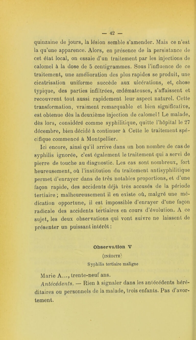 quinzaine de jours, la lésion semble s’amender. Mais ce n’est la qu’une apparence. Alors, en présence de la persistance de cet état local, on essaie d’un traitement par les injections de calomel à la dose de 5 centigrammes. Sous l’influence de ce traitement, une amélioration des plus rapides se produit, une cicatrisation uniforme succède aux ulcérations, et, chose typique, des parties infiltrées, œdémateuses, s’affaissent et recouvrent tout aussi rapidement leur aspect naturel. Cette transformation, vraiment remarquable et bien significative, est obtenue dès la deuxième injection de calomel! Le malade, dès lors, considéré comme syphilitique, quitte l’hôpital le 27 décembre, bien décidé à continuer à Cette le traitement spé- cifique commencé à Montpellier. Ici encore, ainsi qu’il arrive dans un bon nombre de cas de syphilis ignorée, c’est également le traitement qui a servi de pierre de touche au diagnostic. Les cas sont nombreux, fort heureusement, où l’institution du traitement antisyphilitique permet d’enrayer dans de très notables proportions, et d’une façon rapide, des accidents déjà très accusés de la période tertiaire; malheureusement il en existe où, malgré une mé- dication opportune, il est impossible d’enrayer d’une façon radicale des accidents tertiaires en cours d’évolution. A ce sujet, les deux observations qui vont suivre ne laissent de présenter un puissant intérêt : Observation V (inédite'' Syphilis tertiaire maligne Marie A..., trente-neuf ans. Antécédents. — Rien à signaler dans les antécédents héré- ditaires ou personnels de la malade, trois enfants. Pas d avor- tement.