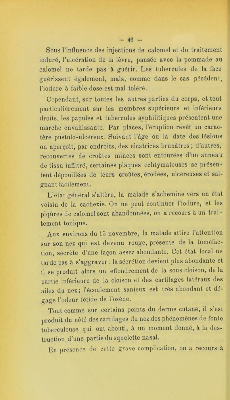 Sous l’influence des injections de calomel et du traitement ioduré, l’ulcération de la lèvre, pansée avec la pommade au calomel ne tarde pas à guérir. Les tubercules de la face guérissent également, mais, comme dans le cas pécédent, l’iodure à faible dose est mal toléré. Cependant, sur toutes les autres parties du corps, et tout particulièrement sur les membres supérieurs et inférieurs droits, les papules et tubercules syphilitiques présentent une marche envahissante. Par places, l’éruption revêt un carac- tère pustulo-ulcéreux. Suivant l’âge ou la date des lésions on aperçoit, par endroits, des cicatrices brunâtres ; d’autres, recouvertes de croûtes minces sont entourées d’un anneau de tissu infiltré, certaines plaques echtymateuses se présen- tent dépouillées de leurs croûtes, érodées, ulcéreuses et sai- gnant facilement. L’état général s’altère, la malade s’achemine vers un état voisin de la cachexie. On ne peut continuer l’iodure, et les piqûres de calomel sont abandonnées, on a recours à un trai- tement tonique. Aux environs du 15 novembre, la malade attire l’attention sur son nez qui est devenu rouge, présente de la tumélac- tion, sécrète d’une façon assez abondante. Cet état local ne tarde pas à s’aggraver : la sécrétion devient plus abondante et il se produit alors un effondrement de la sous-cloison, de la partie inférieure de la cloison et des cartilages latéraux des ailes du nez; l’écoulement sanieux est très abondant et dé- gage l’odeur fétide de l’ozène. Tout comme sur certains points du derme cutané, il s’est produit du côté des cartilages du nez des phénomènes de fonte tuberculeuse qui ont abouti, à un moment donné, à la des- truction d’une partie du squelette nasal. En présence de celte grave complication, on a recours à