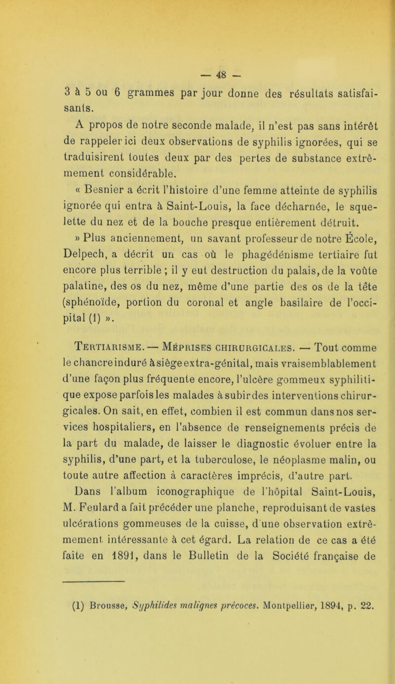 3 à 5 OU 6 grammes par jour donne des résultats satisfai- sants. A propos de notre seconde malade, il n’est pas sans intérêt de rappeler ici deux observations de syphilis ignorées, qui se traduisirent toutes deux par des pertes de substance extrê- mement considérable. « Besnier a écrit l’histoire d’une femme atteinte de syphilis ignorée qui entra à Saint-Louis, la face décharnée, le sque- lette du nez et de la bouche presque entièrement détruit. M Plus anciennement, un savant professeur de notre École, Delpech, a décrit un cas où le phagédénisme tertiaire fut encore plus terrible ; il y eut destruction du palais, de la voûte palatine, des os du nez, même d’une partie des os de la tête (sphénoïde, portion du coronal et angle basilaire de l’occi- pital (1) ». Tertiarisme. — Méprises chirurgicales. — Tout comme le chancre induré àsiège extra-génital, mais vraisemblablement d’une façon plus fréquente encore, l’ulcère gommeux syphiliti- que expose parfois les malades à subir des interventions chirur- gicales. On sait, en effet, combien il est commun dans nos ser- vices hospitaliers, en l’absence de renseignements précis de la part du malade, de laisser le diagnostic évoluer entre la syphilis, d’une part, et la tuberculose, le néoplasme malin, ou toute autre affection à caractères imprécis, d’autre part. Dans l’album iconographique de l’hôpital Saint-Louis, M. Foulard a fait précéder une planche, reproduisant de vastes ulcérations gommeuses de la cuisse, d une observation extrê- mement intéressante à cet égard. La relation de ce cas a été faite en 1891, dans le Bulletin de la Société française de (1) Brousse, Sijphilides malignes précoces. Montpellier, 1894, p. 22.