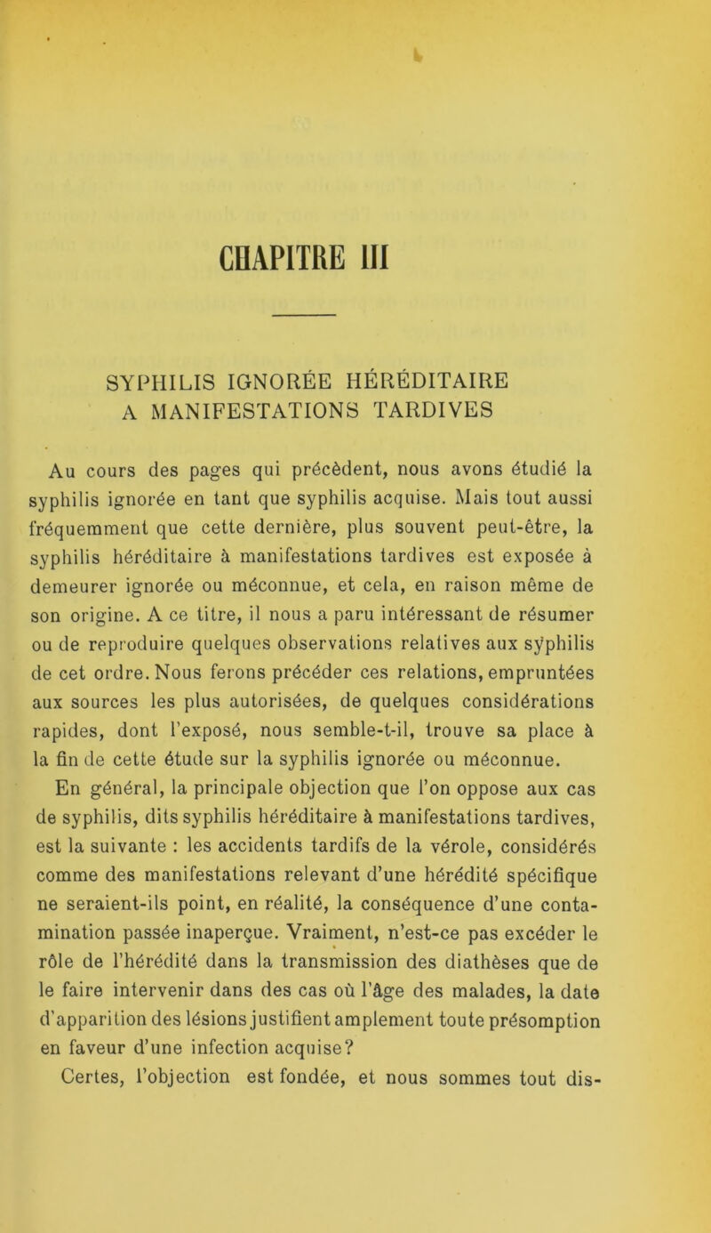 COAPITRE 111 SYPHILIS IGNORÉE HÉRÉDITAIRE A MANIFESTATIONS TARDIVES Au cours des pages qui précèdent, nous avons étudié la syphilis ignorée en tant que syphilis acquise. Mais tout aussi fréquemment que cette dernière, plus souvent peut-être, la syphilis héréditaire à manifestations tardives est exposée à demeurer ignorée ou méconnue, et cela, en raison même de son origine. A ce titre, il nous a paru intéressant de résumer ou de reproduire quelques observations relatives aux sÿphilis de cet ordre. Nous ferons précéder ces relations, empruntées aux sources les plus autorisées, de quelques considérations rapides, dont l’exposé, nous semble-t-il, trouve sa place à la fin de cette étude sur la syphilis ignorée ou méconnue. En général, la principale objection que l’on oppose aux cas de syphilis, dits syphilis héréditaire à manifestations tardives, est la suivante : les accidents tardifs de la vérole, considérés comme des manifestations relevant d’une hérédité spécifique ne seraient-ils point, en réalité, la conséquence d’une conta- mination passée inaperçue. Vraiment, n’est-ce pas excéder le rôle de l’hérédité dans la transmission des diathèses que de le faire intervenir dans des cas où l’âge des malades, la date d’apparition des lésions justifient amplement toute présomption en faveur d’une infection acquise? Certes, l’objection est fondée, et nous sommes tout dis-