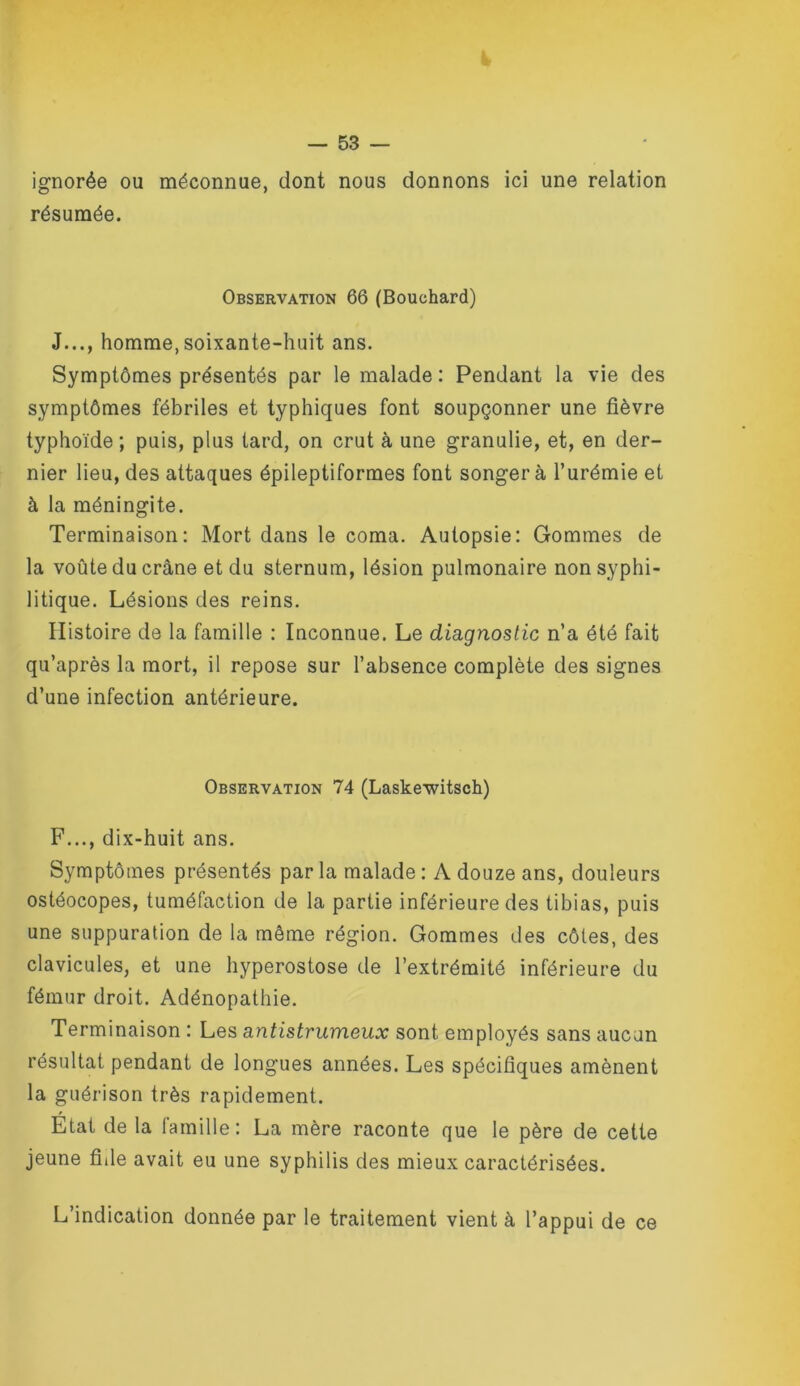 ignorée ou méconnue, dont nous donnons ici une relation résumée. Observation 66 (Bouchard) J..., homme,soixante-huit ans. Symptômes présentés par le malade : Pendant la vie des symptômes fébriles et typhiques font soupçonner une fièvre typhoïde ; puis, plus lard, on crut à une granulie, et, en der- nier lieu, des attaques épileptiformes font songera l’urémie et à la méningite. Terminaison: Mort dans le coma. Autopsie: Gommes de la voûte du crâne et du sternum, lésion pulmonaire non syphi- litique. Lésions des reins. Histoire de la famille : Inconnue. Le diagnostic n’a été fait qu’après la mort, il repose sur l’absence complète des signes d’une infection antérieure. Observation 74 (Laskewitsch) F..., dix-huit ans. Symptômes présentés par la malade : A douze ans, douleurs ostéocopes, tuméfaction de la partie inférieure des tibias, puis une suppuration de la même région. Gommes des côtes, des clavicules, et une hyperostose de l’extrémité inférieure du fémur droit. Adénopathie. Terminaison : Les antistrumeux sont employés sans aucun résultat pendant de longues années. Les spécifiques amènent la guérison très rapidement. Etat de la famille: La mère raconte que le père de cette jeune fiile avait eu une syphilis des mieux caractérisées. L’indication donnée par le traitement vient à l’appui de ce