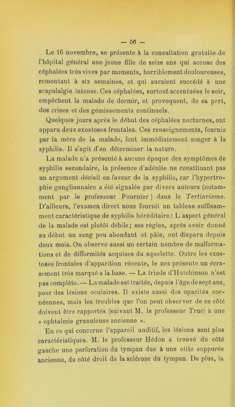 Le 16 novembre, se présente à la consultation gratuite de l’hôpital général une jeune fille de seize ans qui accuse des céphalées très vives par moments, horriblement douloureuses, remontant à six semaines, et qui auraient succédé à une scapulalgie intense. Ces céphalées, surtout accentuées le soir, empêchent la malade de dormir, et provoquent, de sa p^rt, des crises et des gémissements continuels. Quelques jours après le début des céphalées nocturnes, ont apparu deux exostoses frontales. Ces renseignements, fournis par la mère de la malade, font immédiatement songer à la syphilis. Il s’agit d’en déterminer la nature. La malade n’a présenté à aucune époque des symptômes de syphilis secondaire, la présence d’adénite ne constituant pas un argument décisif en faveur de la syphilis, car l’hypertro- phie ganglionnaire a été signalée par divers auteurs (notam- ment par le professeur Fournier ) dans le Tertiarisme. D’ailleurs, l’examen direct nous fournit un tableau suffisam- ment caractéristique de syphilis héréditaire: L’aspect général de la malade est plutôt débile; ses règles, après avoir donné au début un sang peu abondant et pâle, ont disparu depuis deux mois. On observe aussi un certain nombre de malforma- tions et de difformités acquises du squelette. Outre les exos- toses frontales d’apparition récente, le nez présente un écra- sement très marqué a la base. — La triade d’Hiilchinson n’est pas complète. — La malade est traitée, depuis l’âge de sept ans, pour des lésions oculaires. Il existe aussi des opacités cor- néennes, mais les troubles que l’on peut observer de ce côté doivent être rapportés (suivant M. le professeur Truc) à une « ophtalmie granuleuse ancienne ». En ce qui concerne l’appareil auditif, les lésions sont plus caractéristiques. M. le professeur Hédon a trouvé du côté gauche une perforation du tympan due à une otite suppurée ancienne, du côté droit de la sclérose du tympan. De plus, la