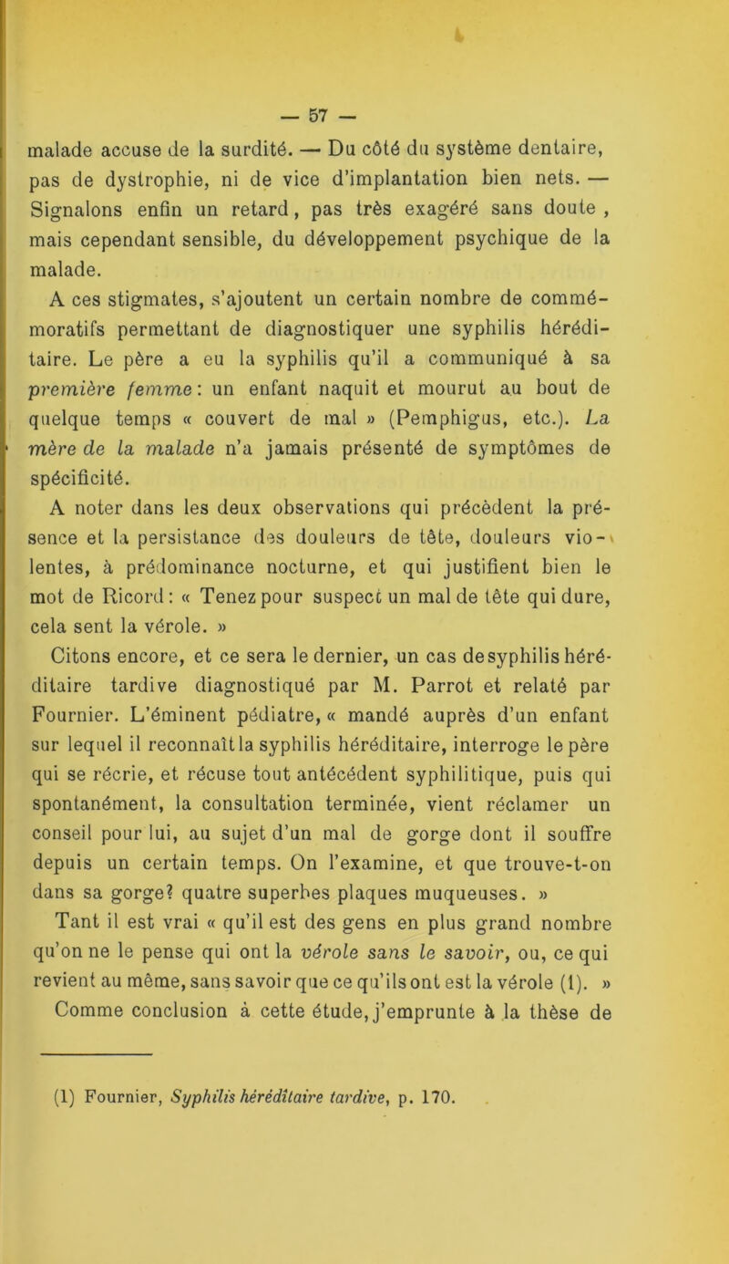 malade accuse de la surdité. — Du côté du système dentaire, pas de dystrophie, ni de vice d’implantation bien nets. — Signalons enfin un retard, pas très exagéré sans doute , mais cependant sensible, du développement psychique de la malade. A ces stigmates, s’ajoutent un certain nombre de commé- moratifs permettant de diagnostiquer une syphilis hérédi- taire. Le père a eu la syphilis qu’il a communiqué à sa première femme : un enfant naquit et mourut au bout de quelque temps « couvert de mal » (Pemphigus, etc.). La mère de la malade n’a jamais présenté de symptômes de spécificité. A noter dans les deux observations qui précèdent la pré- sence et la persistance des douleurs de tête, douleurs vio-' lentes, à prédominance nocturne, et qui justifient bien le mot de Ricord: « Tenez pour suspect un mal de tète qui dure, cela sent la vérole. » Citons encore, et ce sera le dernier, un cas desyphilis héré- ditaire tardive diagnostiqué par M. Parrot et relaté par Fournier. L’éminent pédiatre, « mandé auprès d’un enfant sur lequel il reconnaît la syphilis héréditaire, interroge le père qui se récrie, et récuse tout antécédent syphilitique, puis qui spontanément, la consultation terminée, vient réclamer un conseil pour lui, au sujet d’un mal de gorge dont il souflfre depuis un certain temps. On l’examine, et que trouve-t-on dans sa gorge? quatre superbes plaques muqueuses. » Tant il est vrai « qu’il est des gens en plus grand nombre qu’on ne le pense qui ont la vérole sans le savoir, ou, ce qui revient au même, sans savoir que ce qu’ils ont est la vérole (1). » Comme conclusion à cette étude, j’emprunte à la thèse de