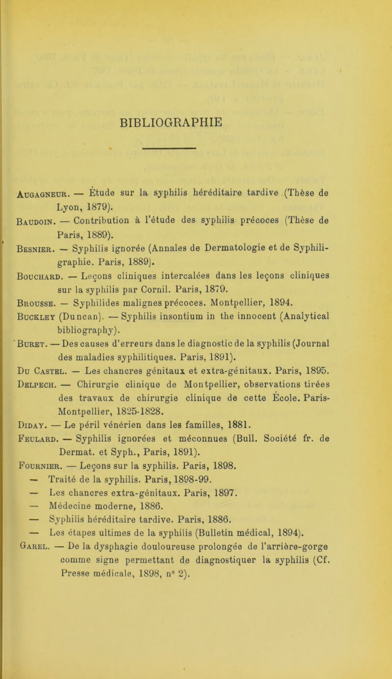 BIBLIOGRAPHIE Augagneur.— Étude sur la syphilis héréditaire tardive .(Thèse de Lyon, 1879). Baudoin. — Contribution à l’étude des syphilis précoces (Thèse de Paris, 1889). Besnier. — Syphilis ignorée (Annales de Dermatologie et de Syphili- graphie. Paris, 1889). Bouchard. — Leçons cliniques intercalées dans les leçons cliniques sur la syphilis par Cornil. Paris, 1879. Brousse. — Syphilides malignes précoces. Montpellier, 1894. Buckley (Duncan). —Syphilis insontium in the innocent (Analytical bibliography). 'Buret. — Des causes d’erreurs dans le diagnostic de la syphilis (Journal des maladies syphilitiques. Paris, 1891). Du Castel. — Les chancres génitaux et extra-génitaux. Paris, 1895. Delpech. — Chirurgie clinique de Montpellier, observations tirées des travaux de chirurgie clinique de cette Ecole. Paris- Montpellier, 1825-1828. Diday. — Le péril vénérien dans les familles, 1881. Feulard. — Syphilis ignorées et méconnues (Bull. Société fr. de Dermat. et Syph., Paris, 1891). Fournier. — Leçons sur la syphilis. Paris, 1898. — Traité de la syphilis, Paris, 1898-99, — Les chancres extra-génitaux. Paris, 1897. — Médecine moderne, 1886. — Syphilis héréditaire tardive. Paris, 1886. — Les étapes ultimes de la syphilis (Bulletin médical, 1894). Garel. — De la dysphagie douloureuse prolongée de l’arrière-gorge comme signe permettant de diagnostiquer la syphilis (Cf. Presse médicale, 1898, n“ 2).