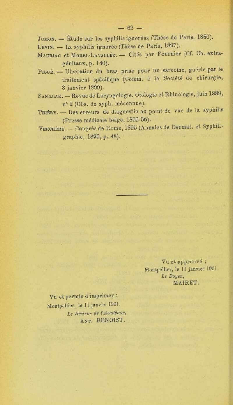 JuMON. — Étude sur les syphilis ignorées (Thèse de Paris, 1880). Levin. — La syphilis ignorée (Thèse de Paris, 1897). Mauriac et Morel-Lavallée. — Cités par Fournier (Cf. Ch. extra- génitaux, p. 140). Piqué. — Ulcération du bras prise pour un sarcome, guérie par le traitement spécifique (Comm. à la Société de chirurgie, 3 janvier 1899). Sandjiak. — Revue de Laryngologie, Otologie et Rhinologie, juin 1889, n® 2 (Obs. de syph. méconnue). Thiéry. — Des erreurs de diagnostic au point de vue de la syphilis (Presse médicale belge, 1855-56). VerchèrEc — Congrès de Rome, 1895 (Annales de Dermat. et Syphili- graphie, 1895, p. 48). Vu et approuvé : Montpellier, le 11 janvier 1901. Le Doyen, MAIRET. Vu et permis d’imprimer : Montpellier, le 11 janvier 1901. Le Recteur de l'Académie, Ant. BENOIST.