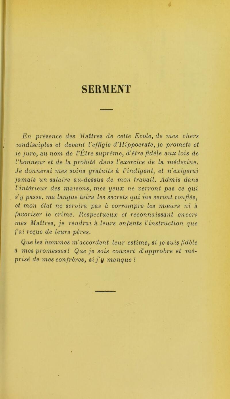 SERMENT En présence des Maîtres de cette Ecole, de mes chers condisciples et devant l’effigie d'Hippocrate, je promets et je jure, au nom de VÉlre suprême, d'être fidèle aux lois de l'honneur et de la probité dans l’exercice de la médecine. Je donnerai mes soins gratuits à l'indigent, et n’exigerai jamais un salaire au-dessus de mon travail. Admis dans l'intérieur des maisons, mes yeux ne verront pas ce qui s’y passe, ma langue taira les secrets qui me seront confiés, et mon état ne servira pas à corrompre les mœurs ni à favoriser le crime. Respectueux et reconnaissant envers mes Maîtres, je rendrai à leurs enfants l’instruction que j'ai reçue de leurs pères. Que les hommes m’accordent leur estime, si je suis fidèle à mes promesses ! Que je sois couvert d'opprobre et mé- prisé de mes confrères, si j’y manque !