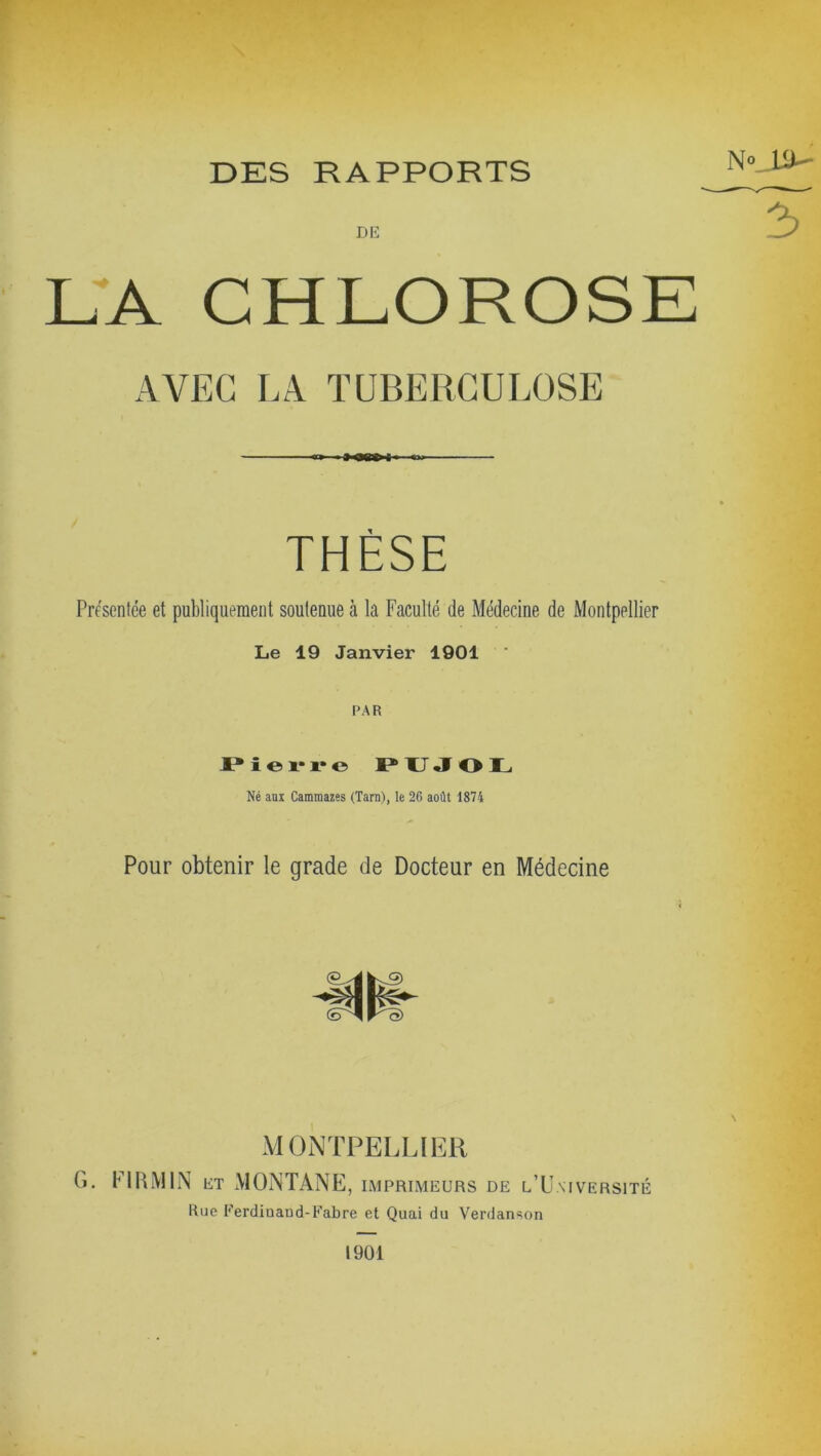 DES RAPPORTS DE LA CHLOROSE AVEC LA TUBERCULOSE THÈSE Présentée et publiquement soutenue à la Faculté de Médecine de Montpellier Le 19 Janvier 1901 PAR Pierre PUJOL Né aux Cammazes (Tarn), le 26 août 1874 Pour obtenir le grade de Docteur en Médecine MONTPELLIER G. Fl RM IN et MONTANE, imprimeurs de l’Université Rue Ferdinand-Fabre et Quai du Verdanson