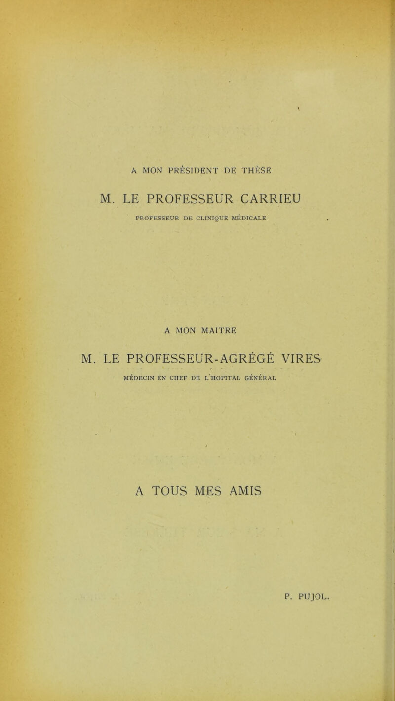 A MON PRÉSIDENT DE THÈSE M. LE PROFESSEUR CARRIEU PROFESSEUR DE CLINIQUE MÉDICALE A MON MAITRE M. LE PROFESSEUR-AGRÉGÉ VIRES MÉDECIN EN CHEF DE L’HOPITAL GÉNÉRAL A TOUS MES AMIS