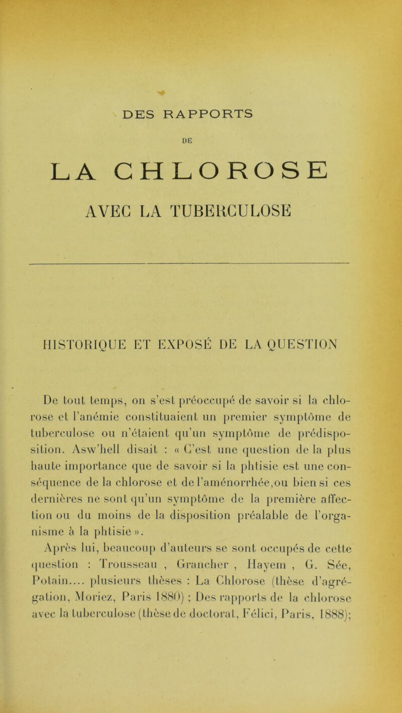 DE LA CHLOROSE AVEC LA TUBERCULOSE HISTORIQUE ET EXPOSÉ DE LA QUESTION De tout temps, on s’est préoccupé de savoir si la chlo- rose et l’anémie constituaient un premier symptôme de tuberculose ou n’étaient qu’un symptôme de prédispo- sition. Asw’hell disait : « C’est une question de la plus haute importance que de savoir si la phtisie est une con- séquence de la chlorose et de l’aménorrhée,ou bien si ces dernières ne sont qu’un symptôme de la première affec- tion ou du moins de la disposition préalable de l’orga- nisme à la phtisie ». Après lui, beaucoup d’auteurs se sont occupés de cette question : Trousseau , Grancher , Hayem , G. Sée, Potain.... plusieurs thèses : La Chlorose (thèse d’agré- gation, Moriez, Paris 1880) ; Des rapports de la chlorose avec la tuberculose (thèse de doctorat, Félici, Paris, 1888);
