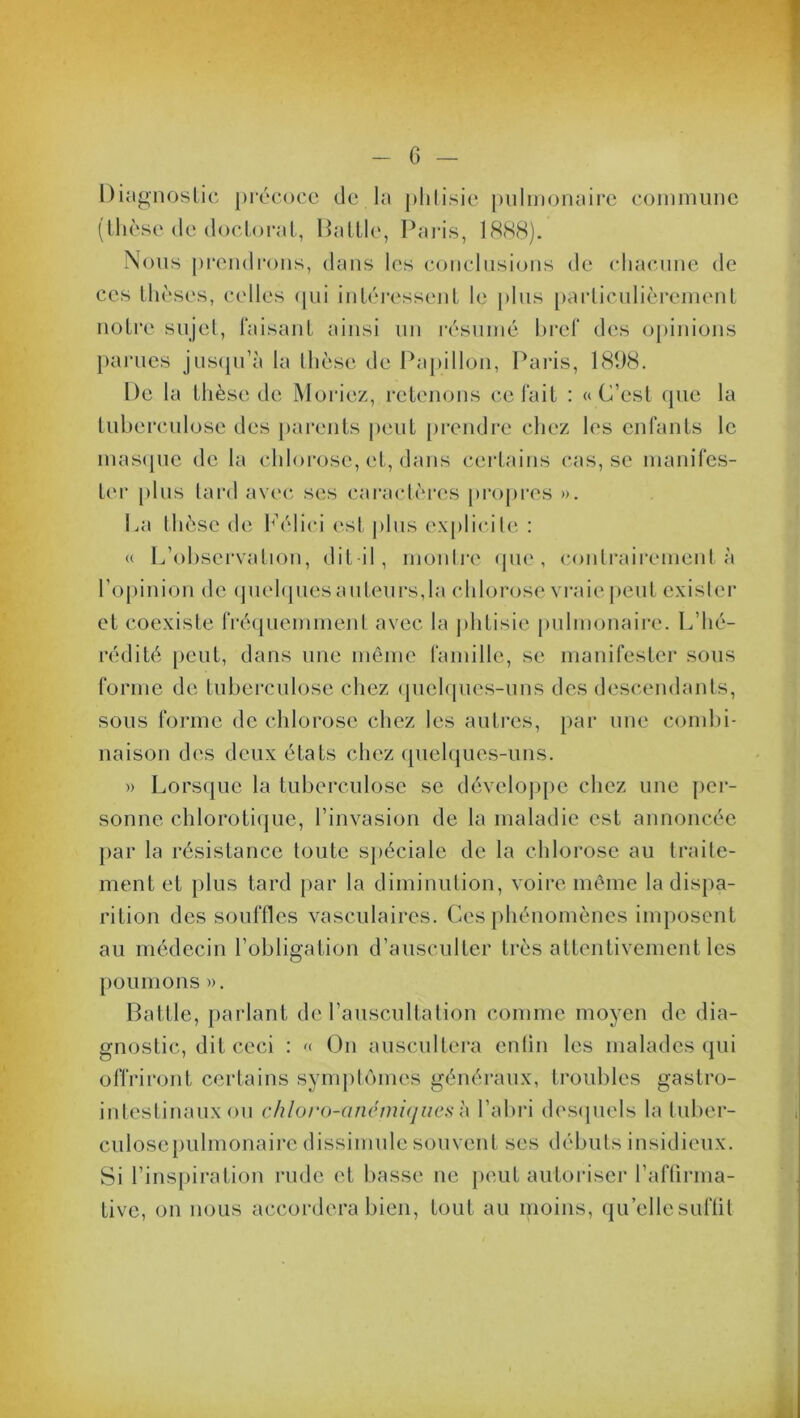 Diagnostic précoce de la phtisie pulmonaire commune (thèse de doctorat, Battle, Paris, 1888). Nous prendrons, dans les conclusions de chacune de ces thèses, ce notre sujet, faisant ainsi un résumé bref des opinions parues jusqu’à la thèse de Papillon, Paris, 1898. De la thèse de Moriez, retenons ce fait : «C’est que la tuberculose des parents peut prendre chez les enfants le masque de la chlorose, et, dans certains cas, se manifes- ter jtlus tard avec ses caractères propres ». La thèse de Pélici est plus explicite : « L’observation, dit-il, montre (pie, contrairement à l’opinion de quelques auteurs,la chlorose vraie peut exister et coexiste fréquemment avec la phtisie pulmonaire. L’hé- rédité peut, dans une même famille, se manifester sous forme de tuberculose chez quelques-uns des descendants, sous forme de chlorose chez les autres, par une combi- naison des deux états chez quelques-uns. » Lorsque la tuberculose se développe chez une per- sonne chlorotique, l’invasion de la maladie est annoncée par la résistance toute spéciale de la chlorose au traite- ment et plus tard par la diminution, voire même la dispa- rition des souffles vasculaires. Ces phénomènes imposent au médecin l’obligation d’ausculter très attentivement les poumons ». Battle, parlant de l’auscultation comme moyen de dia- gnostic, dit ceci : « On auscultera enfin les malades qui offriront certains symptômes généraux, troubles gastro- intestinaux ou chloro-anémiques à l’abri desquels la tuber- culosepulmonaire dissimule souvent ses débuts insidieux. Si l’inspiration rude et basse ne peut autoriser l’affirma- tive, on nous accordera bien, tout au moins, qu’ellesufüt