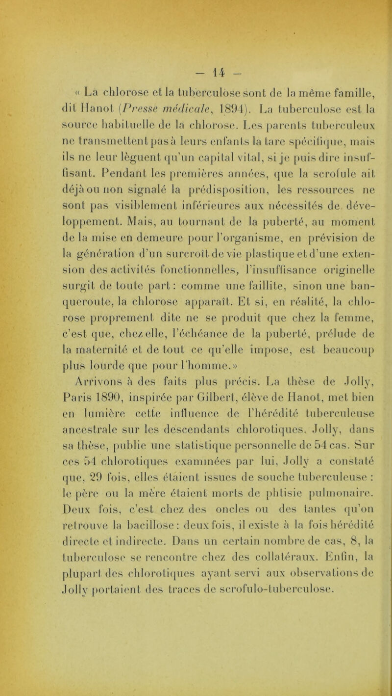 « La chlorose et la tuberculose sont de la même famille, dit Ilanot [Presse médicale, 1891). La tuberculose est la source habituelle de la chlorose. Les parents tuberculeux ne transmettentpasà leurs enfants la tare spécifique, mais ils ne leur lèguent qu’un capital vital, si je puis dire insuf- fisant. Pendant les premières années, que la scrofule ait déjà ou non signalé la prédisposition, les ressources ne sont pas visiblement inférieures aux nécessités de déve- loppement. Mais, au tournant de la puberté, au moment de la mise en demeure pour l’organisme, en prévision de la génération d’un surcroît de vie plastique et d’une exten- sion des activités fonctionnelles, l’insuffisance originelle surgit de toute part: comme une faillite, sinon une ban- queroute, la chlorose apparaît. Et si, en réalité, la chlo- rose proprement dite ne se produit que chez la femme, c’est que, chez elle, l’échéance de la puberté, prélude de la maternité et de tout ce qu’elle impose, est beaucoup plus lourde que pour l’homme.» Arrivons à des faits plus précis. La thèse de Jolly, Paris 1890, inspirée par Gilbert, élève de Hanot, met bien en lumière cette influence de l’hérédité tuberculeuse ancestrale sur les descendants chlorotiques. Jolly, dans sa thèse, publie une statistique personnelle de 54 cas. Sur ces 54 chlorotiques examinées par lui, Jolly a constaté que, 29 fois, elles étaient issues de souche tuberculeuse : le père ou la mère étaient morts de phtisie pulmonaire. Deux fois, c’est chez des oncles ou des tantes qu’on retrouve la bacillose: deux fois, il existe à la fois hérédité directe et indirecte. Dans un certain nombre de cas, 8, la tuberculose se rencontre chez des collatéraux. Enfin, la plupart des chlorotiques ayant servi aux observations de Jolly portaient des traces de scrofulo-tuberculose.