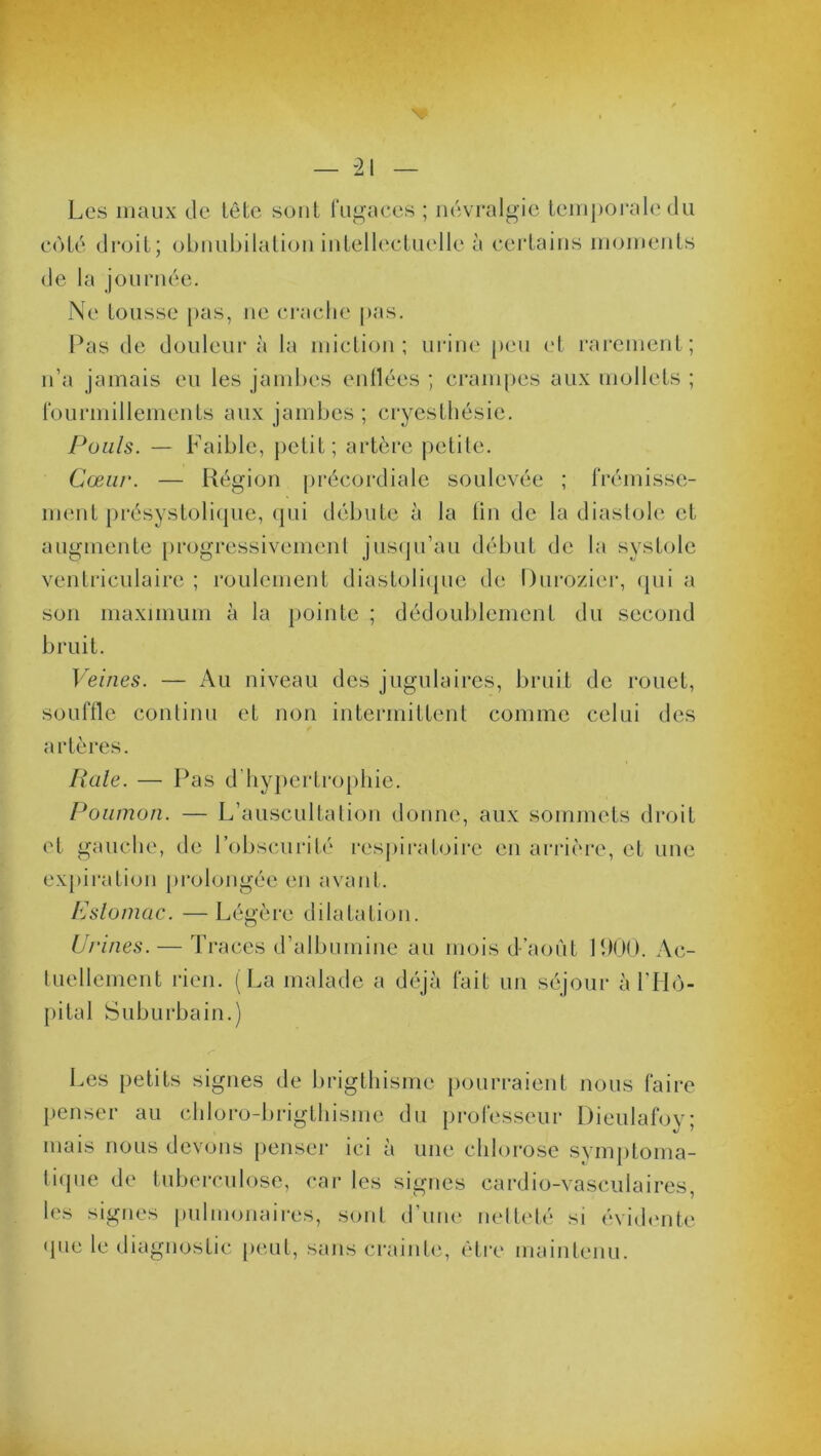 Les maux de tête sont fugaces ; névralgie temporale du côté droit; obnubilation intellectuelle à certains moments de la journée. Ne tousse pas, ne crache pas. Pas de douleur à la miction; urine peu et rarement; n’a jamais eu les jambes enflées ; crampes aux mollets ; fourmillements aux jambes ; cryesthésie. Pouls. — Faible, petit; artère petite. Cœur. — Région précordiale soulevée ; frémisse- ment présystolique, qui débute à la fin de la diastole et augmente progressivement jusqu’au début de la systole ventriculaire ; roulement diastolique de Durozier, qui a son maximum à la pointe ; dédoublement du second bruit. Veines. — Au niveau des jugulaires, bruit de rouet, souffle continu et non intermittent comme celui des artères. Raie. — Pas d’hypertrophie. Poumon. — L’auscultation donne, aux sommets droit et gauche, de l’obscurité respiratoire en arrière, et une expiration prolongée en avant. Estomac. —Légère dilatation. Urines. — Traces d’albumine au mois d’aoùt 1900. Ac- tuellement rien. (La malade a déjà fait un séjour à l’Hô- pital Suburbain.) Les petits signes de brigthismc pourraient nous faire penser au chloro-brigthisme du professeur Dieulafoy; mais nous devons penser ici à une chlorose symptoma- tique de tuberculose, car les signes cardio-vasculaires, les signes pulmonaires, sont d’une netteté si évidente que le diagnostic peut, sans crainte, être maintenu.