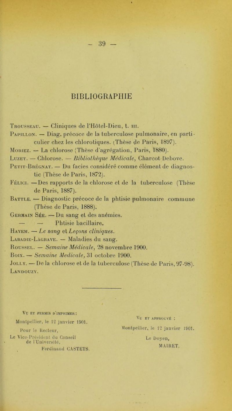 BIBLIOGRAPHIE Trousseau. — Cliniques de l’Hôtel-Dieu, t. ni. Papillon. — Diag. précoce de la tuberculose pulmonaire, en parti- culier chez les chlorotiques. (Thèse de Paris, 1897). Mohiez. — La chlorose (Thèse d’agrégation, Paris, 1880). Luzet. — Chlorose. — Bibliothèque Médicale, Charcot Debove. Petit-Brégnat. — Du faciès considéré comme élément de diagnos- tic (Thèse de Paris, 1872). Félici. —Des rapports de la chlorose et de la tuberculose (Thèse de Paris, 1887). Battle. — Diagnostic précoce de la phtisie pulmonaire commune (Thèse de Paris, 1888). Germain Sée. —Du sang et des anémies. Hayem. — Le sang ci Leçons cliniques. Labadie-Lagrave. — Maladies du sang. Roussel. — Semaine Médicale, 28 novembre 1900. Boix.— Semaine Medicale, 31 octobre 1900. Jolly. — De la chlorose et de la tuberculose (Thèse de Paris, 97-98). Landouzy. Phtisie bacillaire VU ET PERMIS D’IMPRIMER: Montpellier, le 12 janvier 1901. Pour le Hecteur, Vu et approuvé : Le Vice-Président du Conseil de l'Université, Ferdinaud CASTETS. Montpellier, le 12 janvier 1901. Le Doyen, MAI 11 ET.