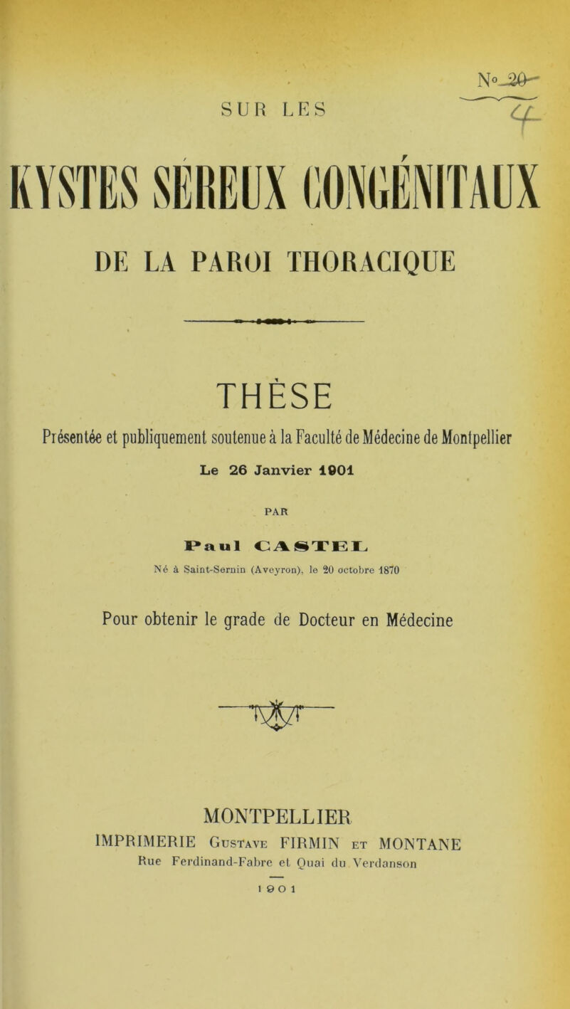 N«-2Ô DE LA PAROI THORACIQUE THÈSE Présentée et publiquement soutenue à la Faculté de Médecine de Montpellier Le 26 Janvier 1001 PAR Paul CASTEL Né à Saint-Sernin (Aveyron), le 20 octobre 1870 Pour obtenir le grade de Docteur en Médecine MONTPELLIER IMPRIMERIE Gustave FIRMIN et MONTANE Rue Ferdinand-Fabre et Quai du Verdanson