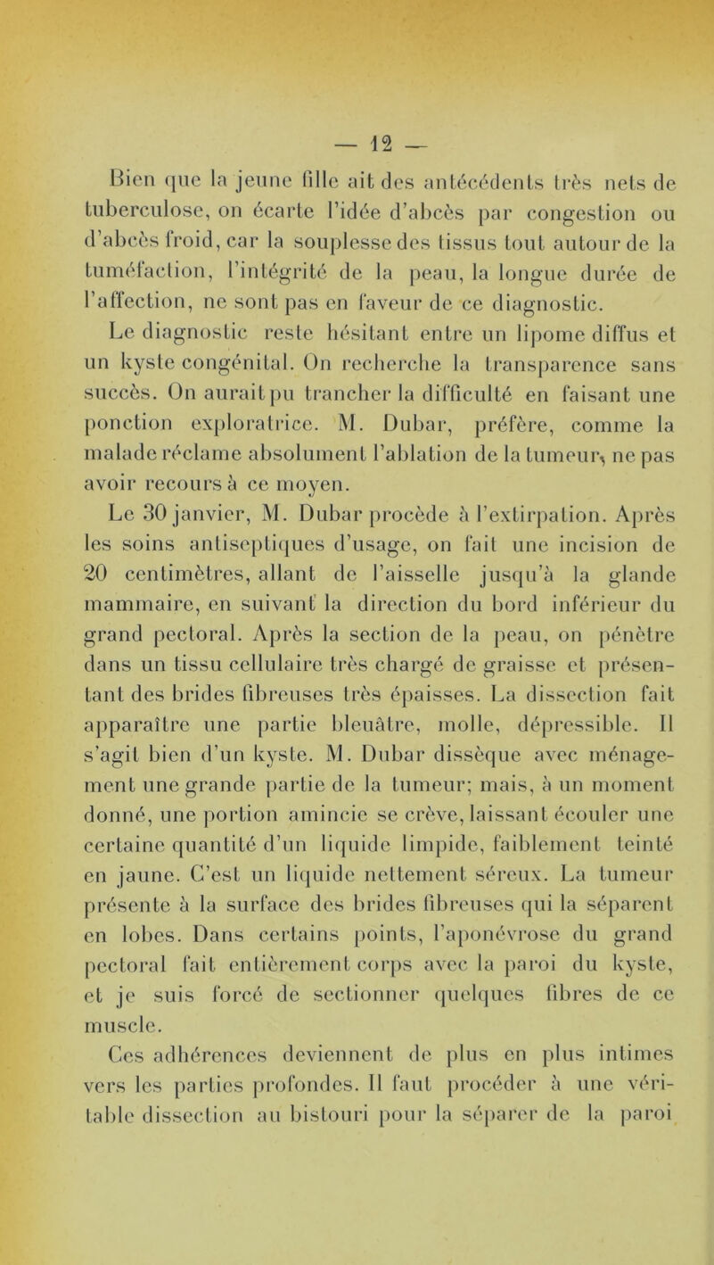 Bien ([lie la jeune Tille ait des antécédents très nets de tuberculose, on écarte l’idée d’abcès par congestion ou d’abcès froid, car la souplesse des (issus tout autour de la tumétaction, l’intégrité de la peau, la longue durée de l’affection, ne sont pas en faveur de ce diagnostic. Le diagnostic reste hésitant entre un lipome diffus et un kyste congénital. On recherche la transparence sans succès. On aurait pu trancher la difficulté en faisant une ponction exploratrice. M. Dubar, préfère, comme la malade réclame absolument l’ablation de la tumeur^ ne pas avoir recours à ce moyen. Le 30 janvier, M. Dubar procède à l’extirpation. Après les soins antiseptiques d’usage, on fait une incision de 20 centimètres, allant de l’aisselle jusqu’à la glande mammaire, en suivant la direction du bord inférieur du grand pectoral. Après la section de la peau, on pénètre dans un tissu cellulaire très chargé de graisse et présen- tant des brides fibreuses très épaisses. La dissection fait apparaître une partie bleuâtre, molle, dépressible. Il s’agit bien d’un kyste. M. Dubar dissèque avec ménage- ment une grande partie de la tumeur; mais, à un moment donné, une portion amincie se crève, laissant écouler une certaine quantité d’un liquide limpide, faiblement teinté en jaune. C’est un liquide nettement séreux. La tumeur présente à la surface des brides fibreuses qui la séparent en lobes. Dans certains points, l’aponévrose du grand pectoral fait entièrement corps avec la paroi du kyste, et je suis forcé de sectionner quelques libres de ce muscle. Ces adhérences deviennent de plus en plus intimes vers les parties profondes. 11 faut procéder à une véri- table dissection au bistouri pour la séparer de la paroi