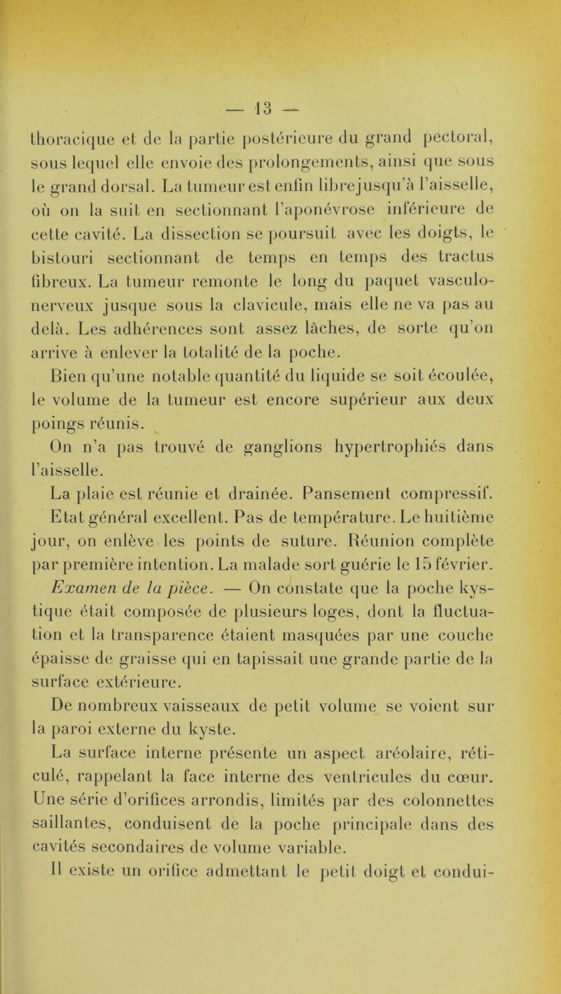 thoracique et de la partie postérieure du grand pectoral, sous lequel elle envoie des prolongements, ainsi que sous où on la suit en sectionnant l’aponévrose inférieure de celte cavité. La dissection se poursuit avec les doigts, le bistouri sectionnant de temps en temps des tractus fibreux. La tumeur remonte le long du paquet vasculo- nerveux jusque sous la clavicule, mais elle ne va pas au delà. Les adhérences sont assez lâches, de sorte qu’on arrive à enlever la totalité de la poche. Bien qu’une notable quantité du liquide se soit écoulée, le volume de la tumeur est encore supérieur aux deux poings réunis. On n’a pas trouvé de ganglions hypertrophiés dans l’aisselle. La plaie est réunie et drainée. Pansement compressif. Etat général excellent. Pas de température. Le huitième jour, on enlève les points de suture. Réunion complète par première intention. La malade sort guérie le 15février. Examen de la pièce. — On constate que la poche kys- tique était composée de plusieurs loges, dont la fluctua- tion et la transparence étaient masquées par une couche épaisse de graisse qui en tapissait une grande partie de la surface extérieure. De nombreux vaisseaux de petit volume se voient sur la paroi externe du kyste. La surface interne présente un aspect aréolaire, réti- culé, rappelant la face interne des ventricules du cœur. Une série d’orifices arrondis, limités par des colonnettes saillantes, conduisent de la poche principale dans des cavités secondaires de volume variable. Il existe un orifice admettant le petit doigt et condui-