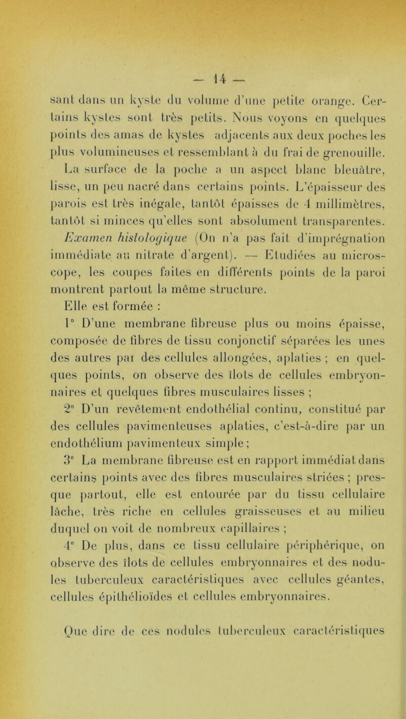 saut clans un kyste du volume d’une petite orange. Cer- tains kystes sont très petits. Nous voyons en quelques points des amas de kystes adjacents aux deux poches les plus volumineuses et ressemblant à du frai de grenouille. La surface de la poche a un aspect blanc bleuâtre, lisse, un peu nacré dans certains points. L’épaisseur des parois est très inégale, tantôt épaisses de 4 millimètres, tantôt si minces qu’elles sont absolument transparentes. Examen histologique (On n’a pas fait d’imprégnation immédiate au nitrate d’argent). — Etudiées au micros- cope, les coupes faites en différents points de la paroi montrent partout la même structure. Elle est formée : 1° D’une membrane fibreuse plus ou moins épaisse, composée de fibres de tissu conjonctif séparées les unes des autres pai des cellules allongées, aplaties ; en quel- ques points, on observe des îlots de cellules embryon- naires et quelques fibres musculaires lisses ; 2° D’un revêtement endothélial continu, constitué par des cellules pavimenteuses aplaties, c’est-à-dire par un endothélium pavimenteux simple; 3° La membrane fibreuse est en rapport immédiat dans certains points avec des fibres musculaires striées ; pres- que partout, elle est entourée par du tissu cellulaire lâche, très riche en cellules graisseuses et au milieu duquel on voit de nombreux capillaires ; 4° De plus, dans ce tissu cellulaire périphérique, on observe des îlots de cellules embryonnaires et des nodu- les tuberculeux caractéristiques avec cellules géantes, cellules épithélioïdes et cellules embryonnaires. Que dire de ces nodules tuberculeux caractéristiques