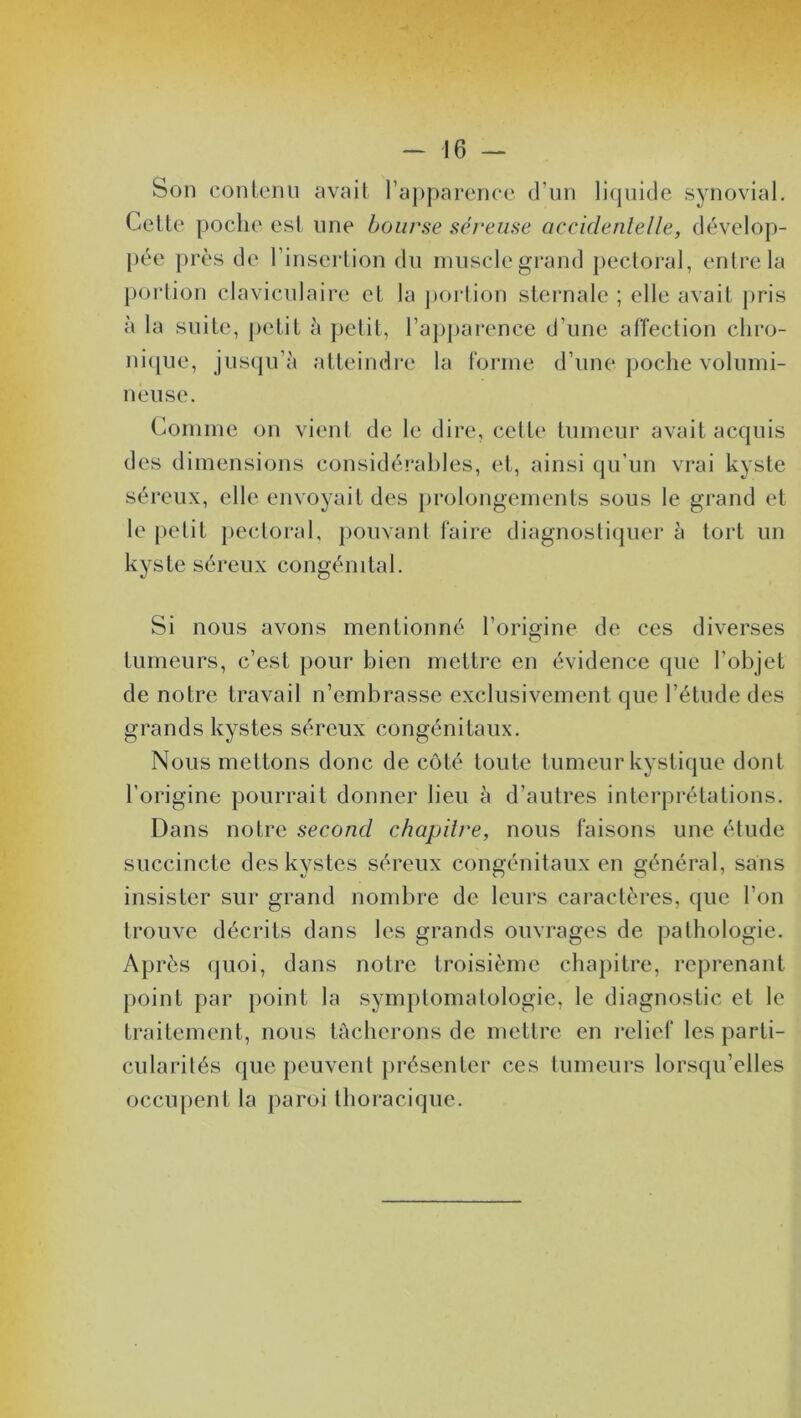 Son contenu avait l’apparence d’un liquide synovial. Celte poche est une bourse séreuse accidentelle, dévelop- pée près de l’insertion du muscle grand pectoral, entre la portion claviculaire et la portion sternale ; elle avait pris à la suite, petit à petit, l’apparence d’une affection chro- nique, jusqu’à atteindre la forme d’une poche volumi- neuse. Comme on vient de le dire, cette tumeur avait acquis des dimensions considérables, et, ainsi qu’un vrai kyste séreux, elle envoyait des prolongements sous le grand et le petit pectoral, pouvant faire diagnostiquer à tort un kyste séreux congénital. Si nous avons mentionné l’origine de ces diverses tumeurs, c’est pour bien mettre en évidence que l’objet de notre travail n’embrasse exclusivement que l’étude des grands kystes séreux congénitaux. Nous mettons donc de côté toute tumeur kystique dont l’origine pourrait donner lieu à d’autres interprétations. Dans notre second chapitre, nous faisons une étude succincte des kystes séreux congénitaux en général, sans insister sur grand nombre de leurs caractères, que l’on trouve décrits dans les grands ouvrages de pathologie. Après quoi, dans notre troisième chapitre, reprenant point par point la symptomatologie, le diagnostic et le traitement, nous tâcherons de mettre en relief les parti- cularités que peuvent présenter ces tumeurs lorsqu’elles occupent la paroi thoracique.