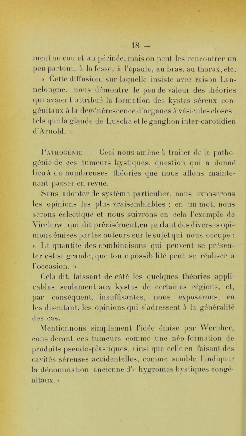 ment au cou et au périnée, mais on peut les rencontrer un peu partout, à la fesse, à l’épaule, au bras, au thorax, etc. « Cette diffusion, sur laquelle insiste avec raison Lan- nelongue, nous démontre le peu de valeur des théories qui avaient attribué la formation des kystes séreux con- tels que la glande de Luscka el le ganglion inter-carotidien d’Arnold. » Pathogénie. — Ceci nous amène à traiter delà patho- génie de ces tumeurs kystiques, question qui a donné lieu à de nombreuses théories que nous allons mainte- nant passer en revue. Sans adopter de système particulier, nous exposerons les opinions les plus vraisemblables ; en un mot, nous serons éclectique et nous suivrons en cela l’exemple de Virchow, qui dit précisément,en parlant des diverses opi- nions émises par les auteurs sur le sujet qui nous occupe : « La quantité des combinaisons qui peuvent se présen- ter est si grande, que toute possibilité peut se réaliser à l’occasion. » Cela dit, laissant de côté les quelques théories appli- cables seulement aux kystes de certaines régions, et, par conséquent, insuffisantes, nous exposerons, en les discutant, les opinions qui s’adressent à la généralité des cas. Mentionnons simplement l’idée émise par Wernher, considérant ces tumeurs comme une néo-formation de produits pseudo-plastiques, ainsi que celle en faisant des cavités séreuses accidentelles, comme semble l’indiquer la dénomination ancienne d’« hygromas kystiques congé- nitaux.»