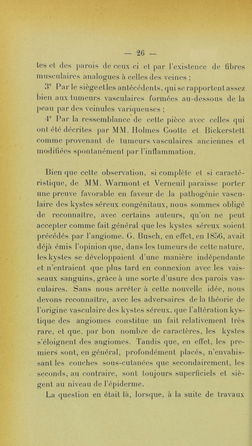 les el des parois de ceux ci et par l’existence de fibres musculaires analogues à celles des veines ; 3U Par le siègeetles antécédents, qui se rapportent assez bien aux tumeurs vasculaires formées au-dessous de la peau par des veinules variqueuses ; 4° Par la ressemblance de cette pièce avec celles qui ont été décrites par MM. Holmes Cootte et Bickerstett connue provenant de tumeurs vasculaires anciennes et modifiées spontanément par l’inflammation. Bien que cette observation, si complète el si caracté- ristique, de MM. Warmont et Verneuil paraisse porter une preuve favorable en faveur de la pathogénie vascu- laire des kystes séreux congénitaux, nous sommes obligé de reconnaître, avec certains auteurs, qu’on ne peut accepter comme fait général que les kystes séreux soient précédés par l’angiome. G. Busch, en effet, en 1850, avait déjà émis l’opinion que, dans les tumeurs de cette nature, les kystes se développaient d’une manière indépendante et n’entraient que plus tard en connexion avec les vais- seaux sanguins, grâce à une sorte d’usure des parois vas- culaires. Sans nous arrêter à cette nouvelle idée, nous devons reconnaître, avec les adversaires de la théorie de l’origine vasculaire des kystes séreux, que l’altération kys- tique des angiomes constitue un fait relativement très rare, et que, par bon nombre de caractères, les kystes s’éloignent des angiomes. Tandis que, en effet, les pre- miers sont, en général, profondément placés, n’envahis- sant les couches sous-cutanées que secondairement, les seconds, au contraire, sont toujours superficiels et siè- gent au niveau de l’épiderme. La question en était là, lorsque, à la suite de travaux