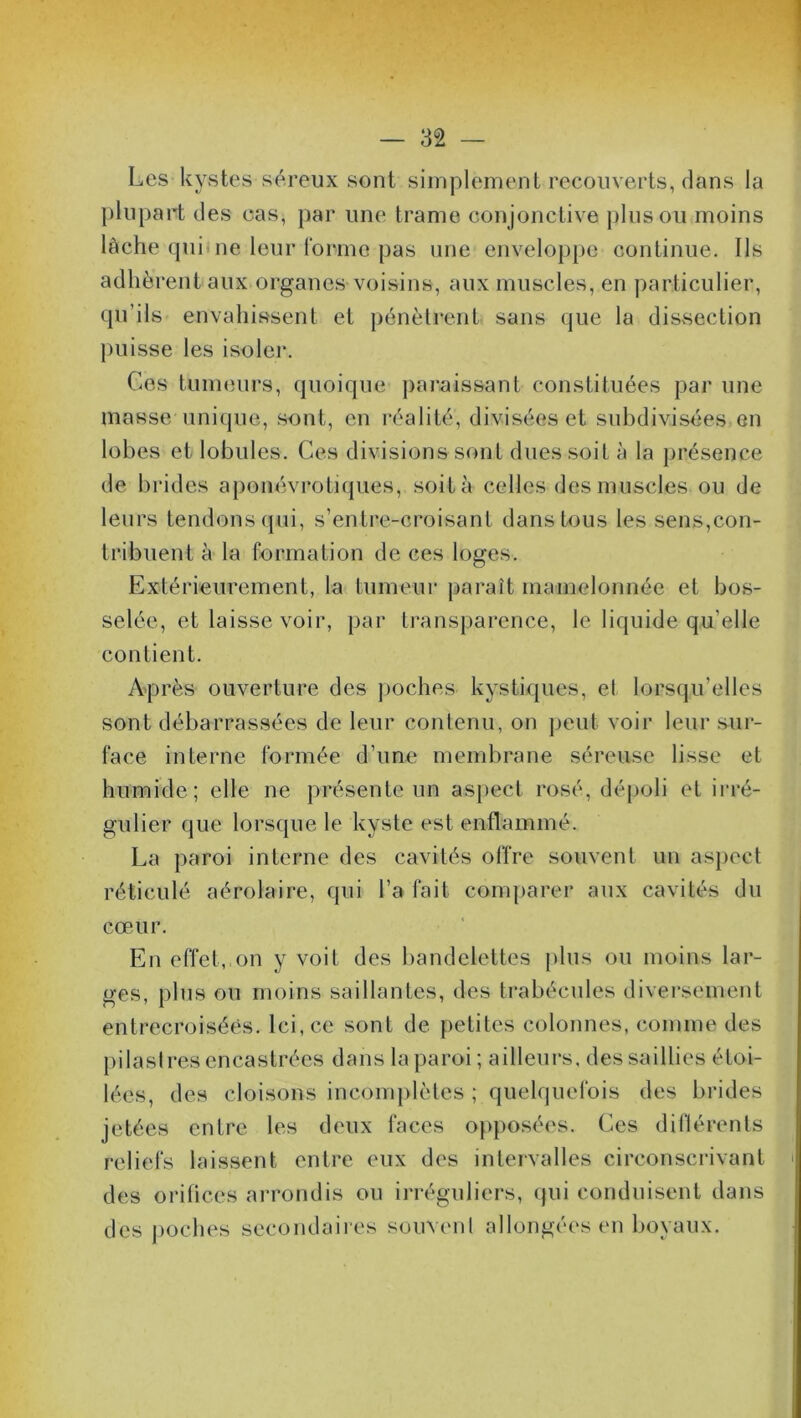 Les kystes séreux sont simplement recouverts, dans la plupart des cas, par une trame conjonctive plus ou moins lâche qui ne leur forme pas une enveloppe continue. Ils adhèrent aux organes voisins, aux muscles, en particulier, qu’ils envahissent et pénètrent sans que la dissection puisse les isoler. Ces tumeurs, quoique paraissant constituées par une masse unique, sont, en réalité, divisées et subdivisées en lobes et lobules. Ces divisions sont dues soit à la présence de brides aponévrotiques, soit à celles des muscles ou de leurs tendons qui, s’entre-croisant dans tous les sens,con- tribuent à la formation de ces loges. Extérieurement, la tumeur paraît mamelonnée et bos- selée, et laisse voir, par transparence, le liquide qu’elle contient. Après ouverture des poches kystiques, el lorsqu’elles sont débarrassées de leur contenu, on peut voir leur sur- face interne formée d’une membrane séreuse lisse et humide; elle ne présente un aspect rosé, dépoli et irré- gulier que lorsque le kyste est enflammé. La paroi interne des cavités offre souvent un aspect réticulé aérolaire, qui l’a fait comparer aux cavités du cœur. En effet, on y voit des bandelettes plus ou moins lar- ges, plus ou moins saillantes, des trabécules diversement entrecroisées. Ici, ce sont de petites colonnes, comme des pilastres encastrées dans la paroi ; ailleurs, des saillies étoi- lées, des cloisons incomplètes ; quelquefois des brides jetées entre les deux faces opposées. Ces différents reliefs laissent entre eux des intervalles circonscrivant des orifices arrondis ou irréguliers, qui conduisent dans des poches secondaires souvent allongées en boyaux.