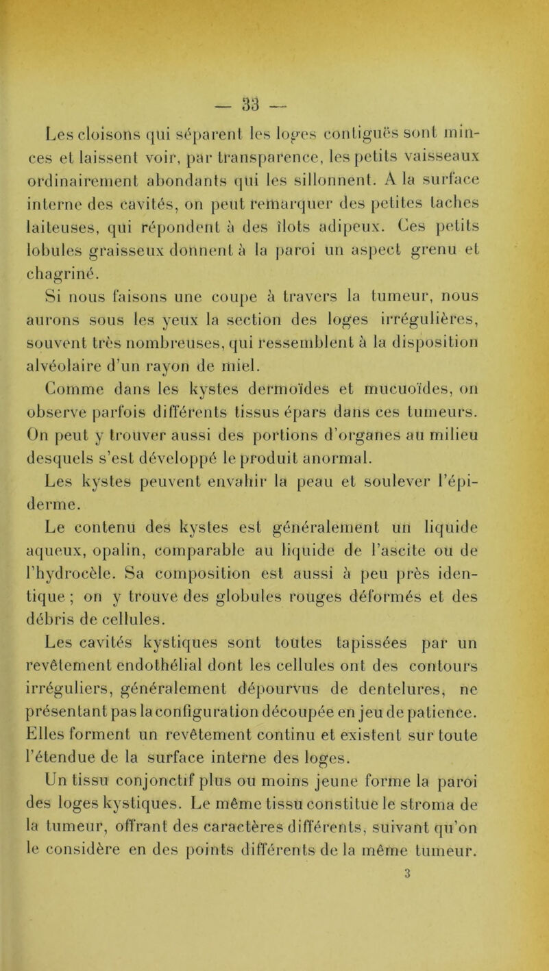 Les cloisons qui séparent les loges contiguës sont min- ces et laissent voir, par transparence, les petits vaisseaux ordinairement abondants qui les sillonnent. A la surlace interne des cavités, on peut remarquer des petites taches laiteuses, qui répondent à des îlots adipeux. Ces petits lobules graisseux donnent à la paroi un aspect grenu et chagriné. Si nous faisons une coupe à travers la tumeur, nous aurons sous les yeux la section des loges irrégulières, souvent très nombreuses, qui ressemblent à la disposition alvéolaire d’un rayon de miel. Comme dans les kystes dermoïdes et mucuoïdes, on observe parfois différents tissus épars dans ces tumeurs. On peut y trouver aussi des portions d’organes au milieu desquels s’est développé le produit anormal. Les kystes peuvent envahir la peau et soulever l’épi- derme. Le contenu des kystes est généralement un liquide aqueux, opalin, comparable au liquide de l’ascite ou de l’hydrocèle. Sa composition est aussi à peu près iden- tique ; on y trouve des globules rouges déformés et des débris de cellules. Les cavités kystiques sont toutes tapissées par un revêlement endothélial dont les cellules ont des contours irréguliers, généralement dépourvus de dentelures, ne présentant pas la contigu ration découpée enjeu de patience. Elles forment un revêtement continu et existent sur toute l’étendue de la surface interne des loges. Un tissu conjonctif plus ou moins jeune forme la paroi des loges kystiques. Le même tissu constitue le stroma de la tumeur, offrant des caractères différents, suivant qu’on le considère en des points différents de la même tumeur. 3