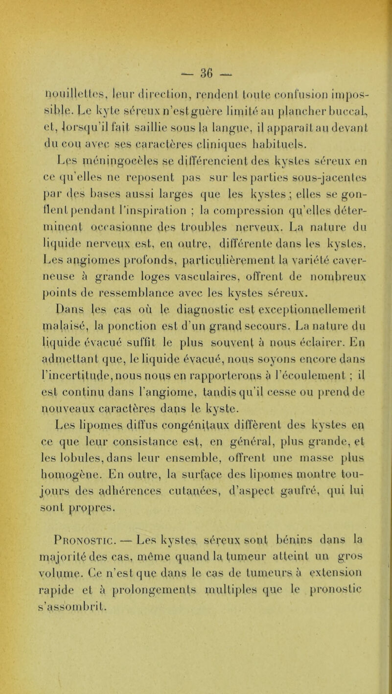nouillettes, leur direcLion, rendent toute confusion impos- sible. Le kyte séreuxn’estguère limité au plancherbuccaL, et, lorsqu’il fait saillie sous la langue, il apparaît au devant du cou avec ses caractères cliniques habituels. Les méningocèles se différencient des kystes séreux en ce qu’elles ne reposent pas sur les parties sous-jacentes par (les bases aussi larges que les kystes ; elles se gon- flent pendant l’inspiration ; la compression qu elles déter- minent occasionne des troubles nerveux. La nature du liquide nerveux est, en outre, différente dans les kystes. Les angiomes profonds, particulièrement la variété caver- neuse à grande loges vasculaires, offrent de nombreux points de ressemblance avec les kystes séreux. Dans les cas où le diagnostic est exceptionnellement malaisé, la ponction est d’un grand secours. La nature du liquide évacué suffit le plus souvent à nous éclairer. En admettant que, le liquide évacué, nous soyons encore dans l’incertitude, nous nous en rapporterons à l’écoulement ; il est continu dans l’angiome, tandis qu’il cesse ou prend de nouveaux caractères dans le kyste. Les lipomes diffus congénitaux diffèrent des kystes en ce que leur consistance est, en général, plus grande, et les lobules, dans leur ensemble, offrent une masse plus homogène. En outre, la surface des lipomes montre tou- jours des adhérences cutanées, d’aspect gaufré, qui lui sont propres. Pronostic. — Les kystes séreux sont bénins dans la majorité des cas, même quand la tumeur atteint un gros volume. Ce n’est que dans le cas de tumeurs à extension rapide et à prolongements multiples que le pronostic s’assombrit.