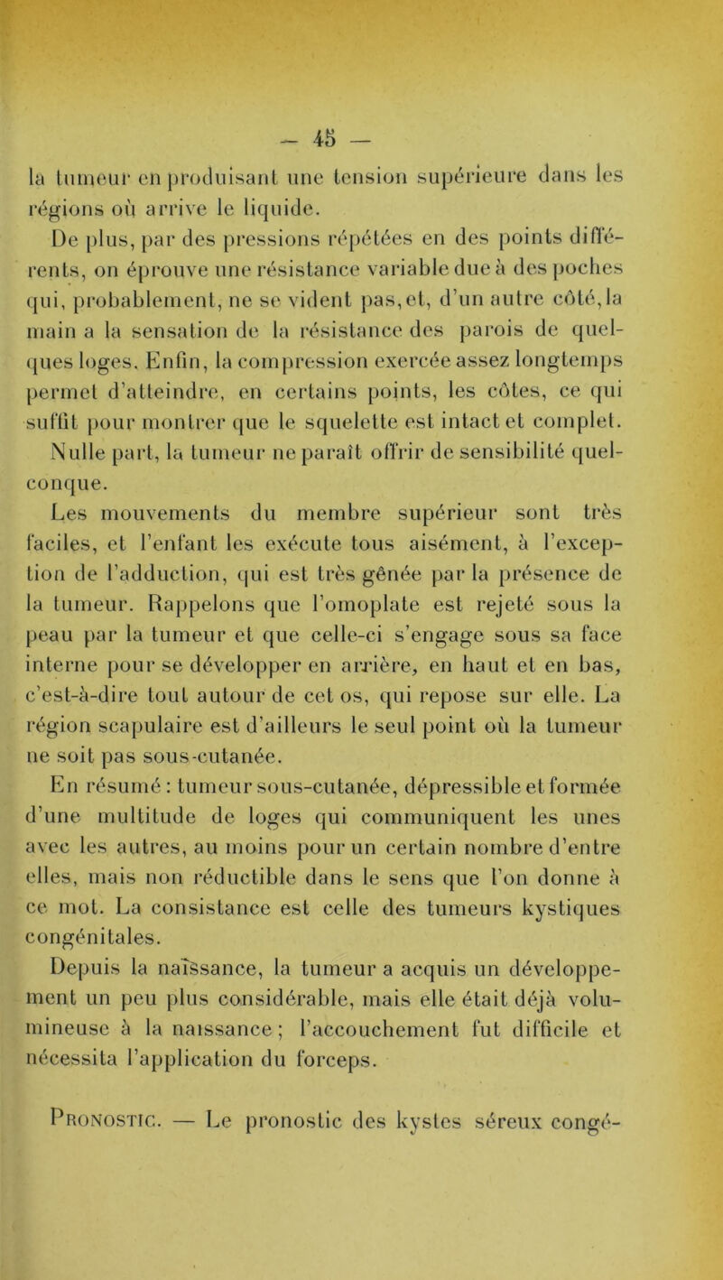 la tumeur en produisant une tension supérieure dans les régions où arrive le liquide. De plus, par des pressions répétées en des points diffé- rents, on éprouve une résistance variable due à des poches qui, probablement, ne se vident pas,et, d’un autre côté,la main a la sensation de la résistance des parois de quel- ques loges. Enfin, la compression exercée assez longtemps permet d’atteindre, en certains points, les côtes, ce qui suffit pour montrer que le squelette est intact et complet. Nulle part, la tumeur ne paraît offrir de sensibilité quel- conque. Les mouvements du membre supérieur sont très faciles, et l’enfant les exécute tous aisément, à l’excep- tion de l’adduction, qui est très gênée par la présence de la tumeur. Rappelons que l’omoplate est rejeté sous la peau par la tumeur et que celle-ci s’engage sous sa face interne pour se développer en arrière, en haut et en bas, c’est-à-dire tout autour de cet os, qui repose sur elle. La région scapulaire est d’ailleurs le seul point où la tumeur ne soit pas sous-cutanée. En résumé: tumeur sous-cutanée, dépressible etformée d’une multitude de loges qui communiquent les unes avec les autres, au moins pour un certain nombre d’entre elles, mais non réductible dans le sens que l’on donne à ce mot. La consistance est celle des tumeurs kystiques congénitales. Depuis la naissance, la tumeur a acquis un développe- ment un peu plus considérable, mais elle était déjà volu- mineuse à la naissance; l’accouchement fut difficile et nécessita l’application du forceps. Pronostic.. — Le pronostic des kystes séreux congé-