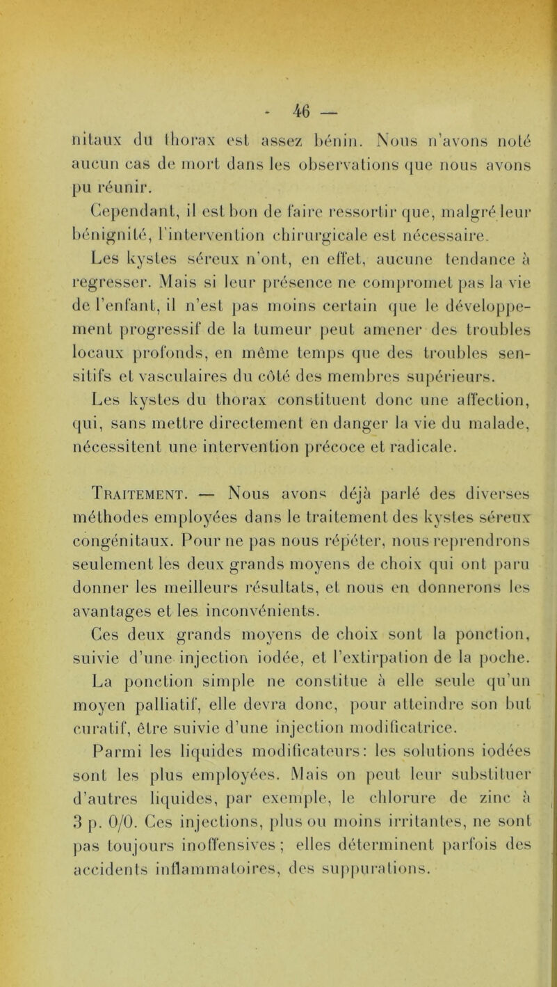 nilaux du thorax est, assez bénin. Nous n’avons noté aucun cas de mort dans les observations que nous avons pu réunir. Cependant, il est bon de faire ressortir que, malgré leur Les kystes séreux n’ont, en effet, aucune tendance à régresser. Mais si leur présence ne compromet pas la vie de l’enfant, il n’est pas moins certain que le développe- ment progressif de la tumeur peut amener des troubles locaux profonds, en même temps que des troubles sen- sitifs et vasculaires du côté des membres supérieurs. Les kystes du thorax constituent donc une affection, qui, sans mettre directement en danger la vie du malade, nécessitent une intervention précoce et radicale. Traitement. — Nous avons déjà parlé des diverses méthodes employées dans le traitement des kystes séreux congénitaux. Pour ne pas nous répéter, nous reprendrons seulement les deux grands moyens de choix qui ont paru donner les meilleurs résultats, et nous en donnerons les avantages et les inconvénients. Ces deux grands moyens de choix sont la ponction, suivie d’une injection iodée, et l’extirpation de la poche. La ponction simple ne constitue à elle seule qu’un moyen palliatif, elle devra donc, pour atteindre son but curatif, être suivie d’une injection modificatrice. Parmi les liquides modificateurs: les solutions iodées sont les plus employées. Mais on peut leur substituer d’autres liquides, par exemple, le chlorure de zinc à 3 p. 0/0. Ces injections, plus ou moins irritantes, ne sont pas toujours inoffensives; elles déterminent parfois des accidents inflammatoires, des suppurations.