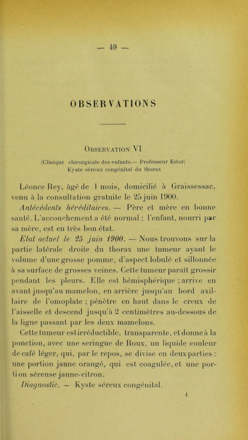 OBSERVATIONS Observation VI (Clinique chirurgicale des enfants.— Professeur Eslor) Kyste séreux congénital du thorax Léonce Rey, âgé de 1 mois, domicilié â Graissessac, venu à la consultation gratuite le 25 juin 1900. Antécédents héréditaires. — Père et mère en bonne santé. L’accouchement a été normal ; l’enfant, nourri par sa mère, est en très bon état. Etat actuel le 25 juin 1900. — Nous trouvons sur la partie latérale droite du thorax une tumeur ayant le volume d’une grosse pomme, d’aspect lobulé et sillonnée à sa surface de grosses veines. Cette tumeur paraît grossir pendant les pleurs. Elle est hémisphérique ; arrive en avant jusqu’au mamelon, en arrière jusqu’au bord axil- laire de l’omoplate ; pénètre en haut dans le creux de l’aisselle et descend jusqu’à 2 centimètres au-dessous de la ligne passant par les deux mamelons. Cette tumeur estirréductible, transparente, etdonneà la ponction, avec une seringue de Roux, un liquide couleur de café léger, qui, par le repos, se divise en deux parties : une portion jaune orangé, qui est coagulée, et une por- tion séreuse jaune-citron. Diagnostic. — Kyste séreux congénital. î