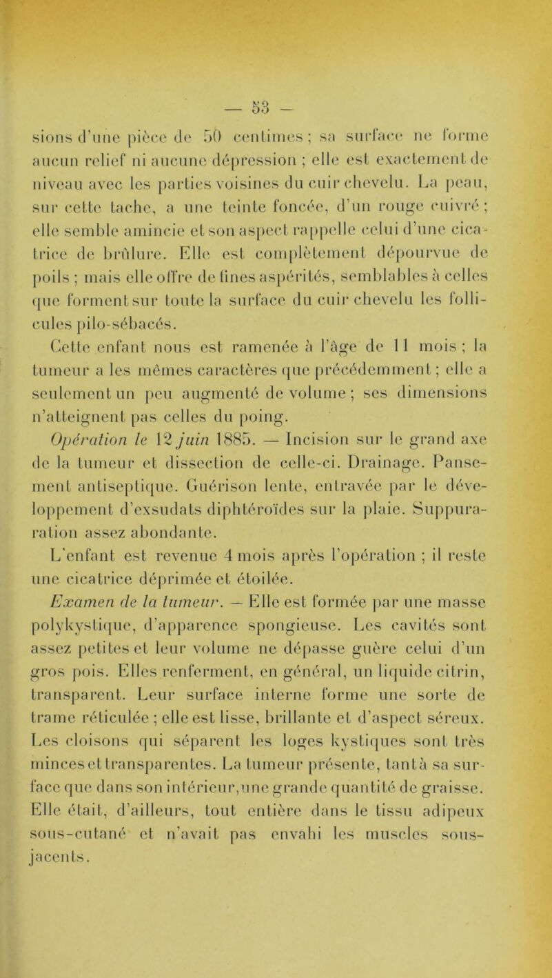 sions d’une pièce de 50 centimes; sa surface ne loruie aucun relief ni aucune dépression ; elle est exactement de niveau avec les parties voisines du cuir chevelu. La peau, sur cette tache, a une teinte foncée, d’un rouge cuivré; elle semble amincie et son aspect rappelle celui d’une cica- trice de brûlure. Elle est complètement dépourvue de poils ; mais elle offre de fines aspérités, semblables à celles que forment sur toute la surface du cuir chevelu les folli- cules pilo-sébacés. Cette enfant nous est ramenée à l’àge de 11 mois ; la tumeur a les mêmes caractères que précédemment ; elle a seulement un peu augmenté de volume ; scs dimensions n’atteignent pas celles du poing. Opération le 12 juin 1885. — Incision sur le grand axe de la tumeur et dissection de celle-ci. Drainage. Panse- ment antiseptique. Guérison lente, entravée par le déve- loppement d’exsudats diphtéroïdes sur la plaie. Suppura- ration assez abondante. L'enfant est revenue 4 mois après l’opération ; il reste une cicatrice déprimée et étoilée. Examen de la tumeur. — Elle est formée par une masse polykystique, d’apparence spongieuse. Les cavités sont assez petites et leur volume ne dépasse guère celui d’un gros pois. Elles renferment, en général, un liquide citrin, transparent. Leur surface interne forme une sorte de trame réticulée ; elle est lisse, brillante et d’aspect séreux. Les cloisons qui séparent les loges kystiques sont très minces et transparentes. La tumeur présente, tanta sa sur- face que dans son intérieur,une grande quantité de graisse. Elle était, d’ailleurs, tout entière dans le tissu adipeux sous-cutané et n’avait pas envahi les muscles sous- jacents.
