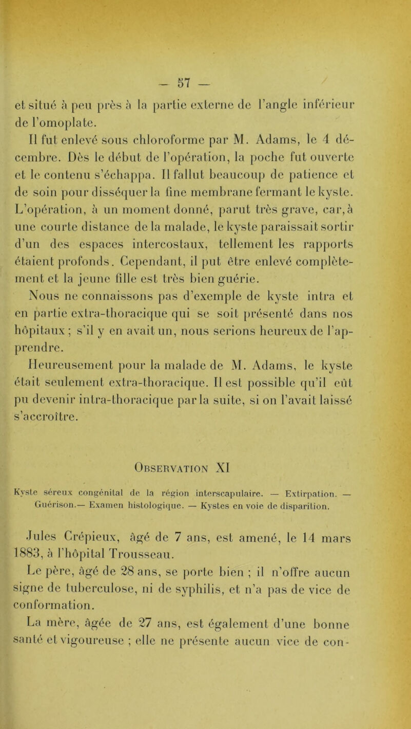 et situé à peu près à la partie externe de l’angle inférieur de l'omoplate. Il fut enlevé sous chloroforme par M. Adams, le 4 dé- cembre. Dès le début de l’opération, la poche fut ouverte et le contenu s’échappa. 11 fallut beaucoup de patience et de soin pour disséquer la fine membrane fermant le kyste. L’opération, à un moment donné, parut très grave, car,à une courte distance delà malade, le kyste paraissait sortir d’un des espaces intercostaux, tellement les rapports étaient profonds. Cependant, il put être enlevé complète- ment et la jeune fille est très bien guérie. Nous ne connaissons pas d’exemple de kyste intra et en partie extra-thoracique qui se soit présenté dans nos hôpitaux ; s’il y en avait un, nous serions heureux de l’ap- prendre. Heureusement pour la malade de M. Adams, le kyste était seulement extra-thoracique. Il est possible qu’il eut pu devenir intra-thoracique parla suite, si on l’avait laissé s’accroître. Observation XI Kyste séreux congénital de la région interscapulaire. — Extirpation. — Guérison.— Examen histologique. — Kystes envoie de disparition. Jules Crépieux, âgé de 7 ans, est amené, le 14 mars 1883, à fhôpital Trousseau. Le père, âgé de 28 ans, se porte bien ; il n’offre aucun signe de tuberculose, ni de syphilis, et n’a pas de vice de conformation. La mère, âgée de 27 ans, est également d’une bonne santé et vigoureuse ; elle ne présente aucun vice de con-