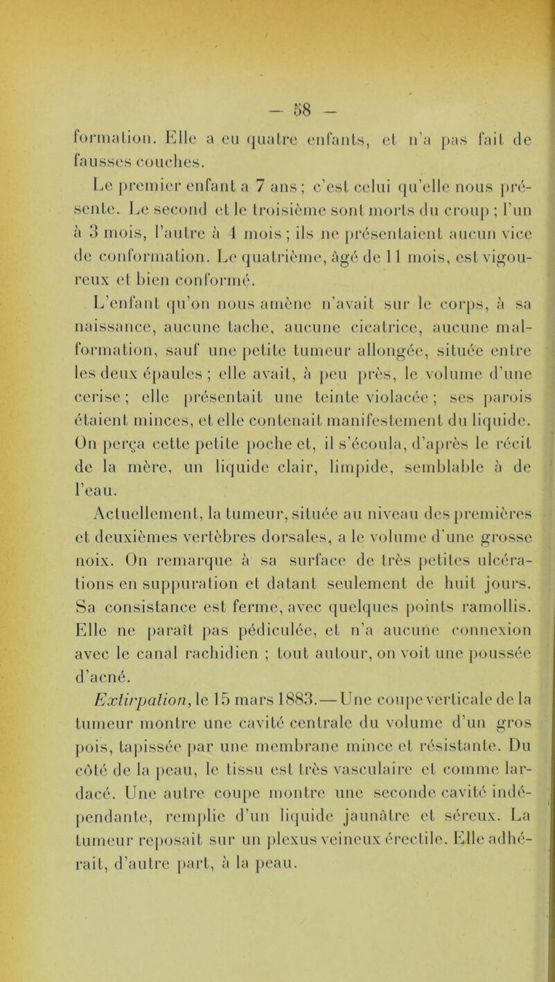 / -in- formation. Elle a eu quatre enfants, et n’a pas fait de fausses couches. Le premier enfant a 7 ans; c’est celui qu’elle nous pré- sente. Le second et le troisième sont morts du croup ; l’un à 3 mois, l’autre à 4 mois; ils ne présentaient aucun vice de conformation. Le quatrième, âgé de 11 mois, est vigou- reux et bien conformé. L’enfant qu’on nous amène n’avait sur le corps, à sa naissance, aucune tache, aucune cicatrice, aucune mal- formation, sauf une petite tumeur allongée, située entre les deux épaules ; elle avait, à peu près, le volume d’une cerise; elle présentait une teinte violacée ; ses parois étaient minces, et elle contenait manifestement du liquide. On perça cette petite poche et, il s’écoula, d’après le récit de la mère, un liquide clair, limpide, semblable à de l’eau. Actuellement, la tumeur, située au niveau des premières et deuxièmes vertèbres dorsales, a le volume d'une grosse noix. On remarque à sa surface de très petites ulcéra- tions en suppuration et datant seulement de huit jours. Sa consistance est ferme, avec quelques points ramollis. Elle ne paraît pas pédiculée, et n’a aucune connexion avec le canal rachidien ; tout autour, on voit une poussée d’acné. Extirpation, le 15 mars 1883. — Une coupe verticale de la tumeur montre une cavité centrale du volume d’un gros pois, tapissée par une membrane mince et résistante. Du côté de la peau, le tissu est très vasculaire et comme lar- dacé. Une autre coupe montre une seconde cavité indé- pendante, remplie d’un liquide jaunâtre et séreux. La tumeur reposait sur un plexus veineux érectile. Elle adhé- rait, d’autre part, à la peau.