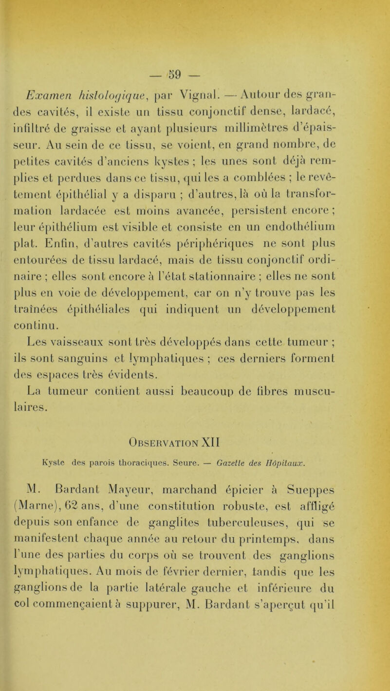 Examen histologique, par Vignal.—Autour des gran- des cavités, il existe un tissu conjonctif dense, lardacé, infiltré de graisse et ayant plusieurs millimètres d’épais- seur. Au sein de ce tissu, se voient, en grand nombre, de petites cavités d’anciens kystes ; les unes sont déjà rem- plies et perdues dans ce tissu, qui les a comblées ; le revê- tement épithélial y a disparu ; d’autres, là où la transfor- mation lardacée est moins avancée, persistent encore ; leur épithélium est visible et consiste en un endothélium plat. Enfin, d’autres cavités périphériques ne sont plus entourées de tissu lardacé, mais de tissu conjonctif ordi- naire ; elles sont encore à l’état stationnaire ; elles ne sont plus en voie de développement, car on n’y trouve pas les traînées épithéliales qui indiquent un développement continu. Les vaisseaux sont très développés dans cette tumeur ; ils sont sanguins et lymphatiques ; ces derniers forment des espaces très évidents. La tumeur contient aussi beaucoup de fibres muscu- laires. Observation XII Kyste des parois thoraciques. Seure. — Gazette des Hôpitaux. M. Bardant Mayeur, marchand épicier à Sueppes (Marne), 62 ans, d’une constitution robuste, est affligé depuis son enfance de ganglites tuberculeuses, qui se manifestent chaque année au retour du printemps, dans 1 une des parties du corps où se trouvent des ganglions lymphatiques. Au mois de février dernier, tandis que les ganglions de la partie latérale gauche et inférieure du col commençaient à suppurer, M. Bardant s’aperçut qu’il