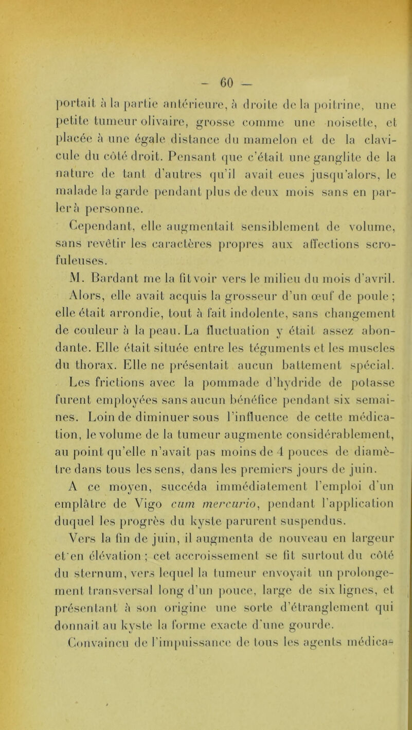 portait à la partie antérieure, à droite de la poitrine, une petite tumeur olivaire, grosse comme une noisette, et placée à une égale distance du mamelon et de la clavi- cule du coté droit. Pensant que c’était une ganglite de la nature de tant d’autres qu’il avait eues jusqu’alors, le malade la garde pendant plus de deux mois sans en par- lera personne. Cependant, elle augmentait sensiblement de volume, sans revêtir les caractères propres aux affections scro- fuleuses. M. Bardant me la Pitvoir vers le milieu du mois d’avril. Alors, elle avait acquis la grosseur d’un œuf de poule; elle était arrondie, tout à fait indolente, sans changement de couleur à la peau. La fluctuation y était assez abon- dante. Elle était située entre les téguments et les muscles du thorax. Elle ne présentait aucun battement spécial. Les frictions avec la pommade d’hydride de polasse furent employées sans aucun bénéfice pendant six semai- nes. Loin de diminuer sous l’influence de cette médica- tion, le volume de la tumeur augmente considérablement, au point qu’elle n’avait pas moins de 4 pouces de diamè- tre dans tous les sens, dans les premiers jours de juin. A ce moyen, succéda immédiatement l’emploi d’un emplâtre de Vigo ctim mercurio, pendant l’application duquel les progrès du kyste parurent suspendus. Vers la fin de juin, il augmenta de nouveau en largeur et'en élévation ; cet accroissement se lit surtout du côté du sternum, vers lequel la tumeur envoyait un prolonge- ment transversal long d’un pouce, large de six lignes, et présentant à son origine une sorte d’étranglement qui donnait au kyste la forme exacte d’une gourde. Convaincu de l’impuissance de ions les agents médical
