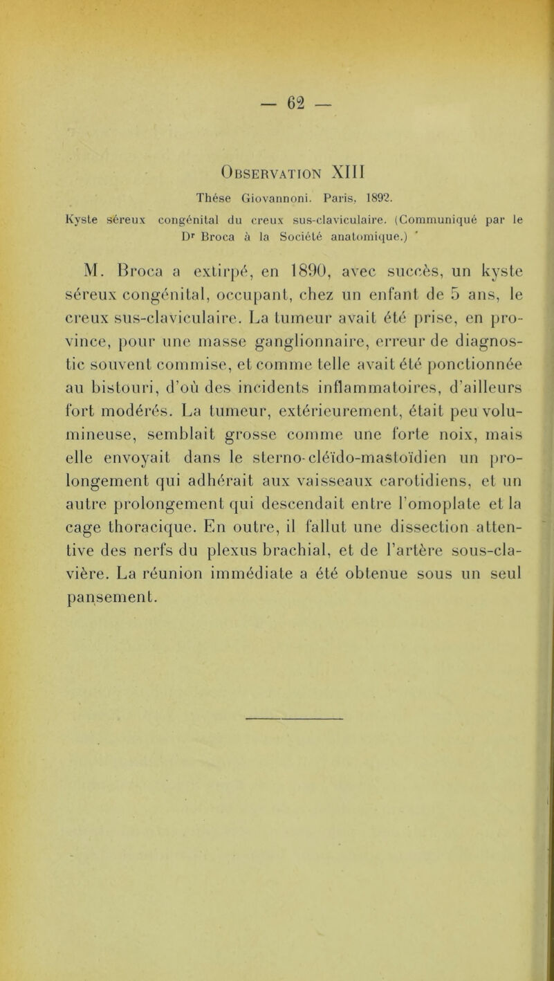 Observation XIII Thèse Giovannoni. Paris, 1892. Kysle séreux congénital du creux sus-claviculaire. (Communiqué par le Dr Broca à la Société anatomique.) M. Broca a extirpé, en 1890, avec succès, un kyste séreux congénital, occupant, chez un enfant de 5 ans, le creux sus-claviculaire. La tumeur avait été prise, en pro- vince, pour une masse ganglionnaire, erreur de diagnos- tic souvent commise, et comme telle avait été ponctionnée au bistouri, d’où des incidents inflammatoires, d’ailleurs fort modérés. La tumeur, extérieurement, était peu volu- mineuse, semblait grosse comme une forte noix, mais elle envoyait dans le sterno-cléido-mastoïdien un pro- longement qui adhérait aux vaisseaux carotidiens, et un autre prolongement qui descendait entre l’omoplate et la cage thoracique. En outre, il fallut une dissection atten- tive des nerfs du plexus brachial, et de l’artère sous-cla- vière. La réunion immédiate a été obtenue sous un seul pansement.