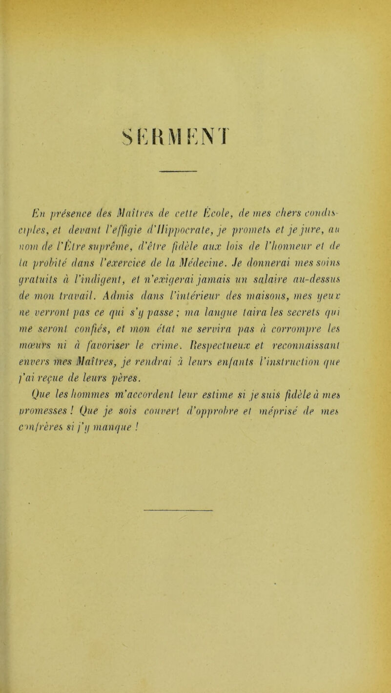 En présence des Maîtres de cette Ecole, de nies chers condis- ciples, et devant l’effigie d’Hippocrate, je promets et je jure, au nom de VPitre suprême, d’être fidèle aux lois de l’honneur et de ta probité dans l’exercice de la Médecine. Je donnerai mes soins gratuits à l’indigent, et n’exigerai jamais un salaire au-dessus de mon travail. Admis dans l’intérieur des maisons, mes y eu r ne verront pas ce qui s’g passe; ma langue taira les secrets qui me seront confiés, et mon. état ne servira pas à corrompre les mœurs ni à favoriser le crime. Respectueux et reconnaissant envers mes Maîtres, je rendrai à leurs enfants l’instruction que l’ai reçue de leurs pères. Que les hommes m’accordent leur estime si je suis fidèle à mes oromesses ! Que je sois couvert d’opprobre et méprisé de mes confrères si j'y manque !
