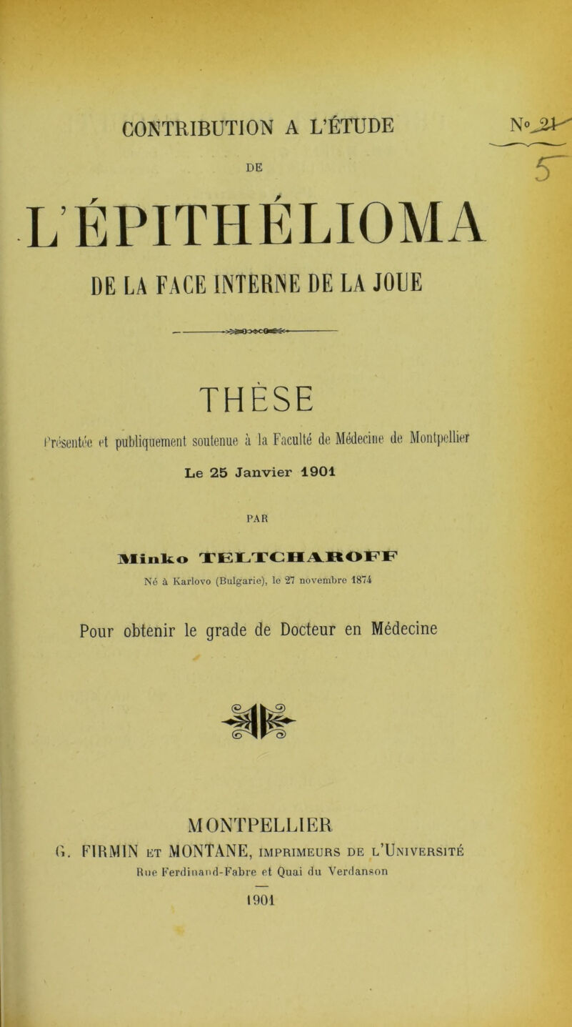 CONTRIBUTION A L’ÉTUDE DE L ÉPITHÉLIOMA DE LA FACE INTERNE DE LA JOLIE THÈSE Présentée et publiquement soutenue à la Faculté de Médecine de Montpellier Le 25 Janvier 1901 PAR Minko TELTCHAROFF Né à Karlovo (Bulgarie), le 27 novembre 1874 Pour obtenir le grade de Docteur en Médecine MONTPELLIER G. FIBiMIN et MONTANE, imprimeurs de l’Université Rue Ferdinand-Fabre et Quai du Verdanson